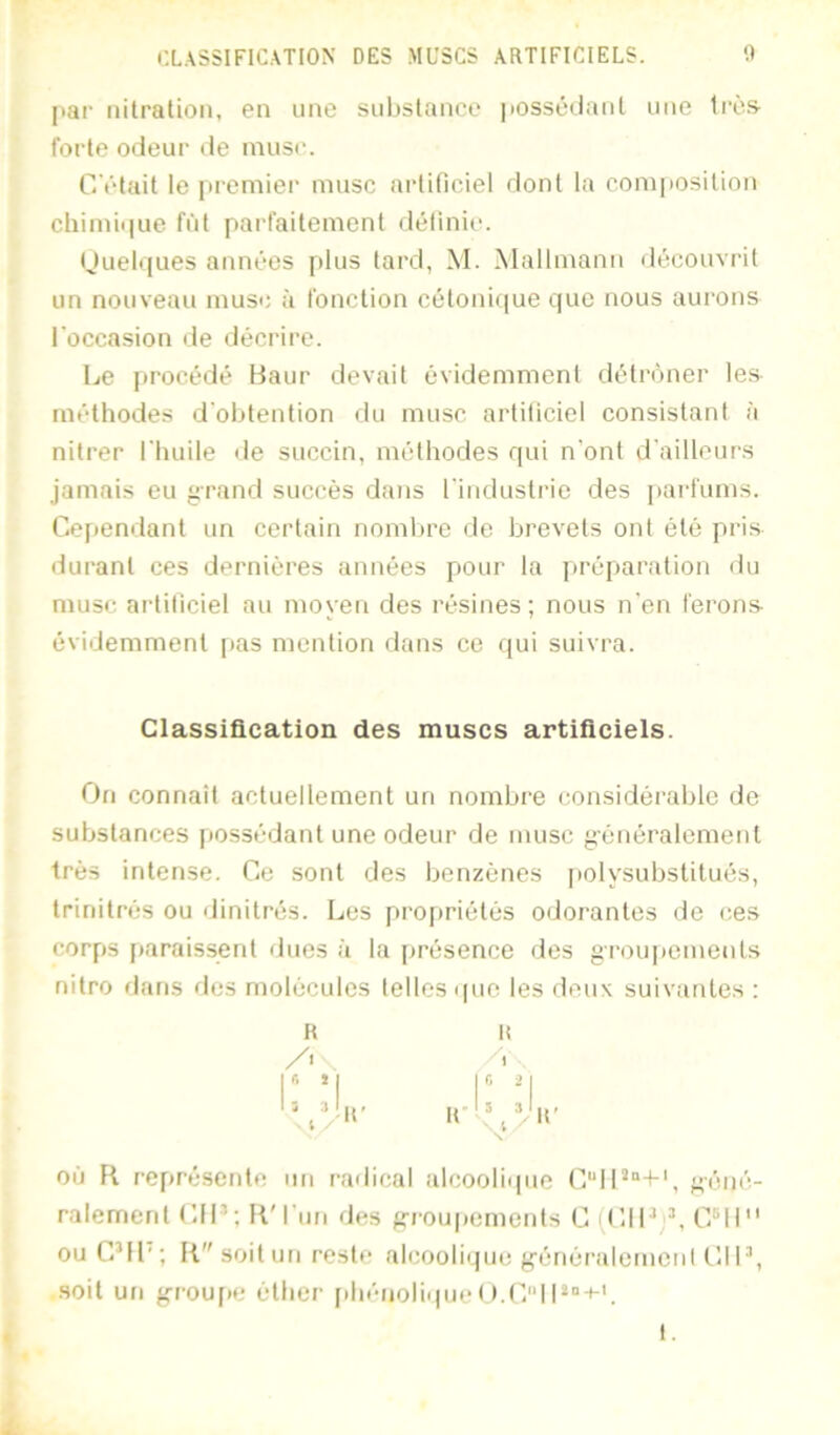jiar nilration, en une substance |i0ssôilant une très- forte odeur de musc. C'ctail le premier musc artificiel dont la composition chimii|ue fût parfaitement définie. (Juelques années plus tard, M. Mallmann découvrit un nouveau musc à fonction cétoni(iue que nous aurons l'occasion de décrire. Ije procédé Haur devait évidemment détrôner le.s méthodes d'obtention du musc artificiel consistant à nilrer l'huile de succin, méthodes qui n'ont d'ailleurs jamais eu grand succès dans l'industrie des pai'fums. Cependant un certain nombre de brevets ont été pris durant ces dernières années f)Our la ja-éparalion du musc artificiel au moyen des résines; nous n'en ferons évidemment |)as mention dans ce qui suivra. Classification des muscs artificiels. On connail actuellement un nombre considérable de substances [iossédant une odeur de musc généralement très intense. Ce sont des benzènes polysubstilués, trinitrés ou dinitrés. Les proj)riélès odorantes de ces corps [taraissenl dues à la présence des groupements nilro flans fies molécules telles que les deux suivantes : R I! ,r. ,| |r, OÙ R représente un railical alcoolique C“ll'‘“+', géné- ralemcrd CIP; R'l'un des g'i’ouitomenls C (CIP L C°ll ouC’Il'; R soit un reste alcooliipie génèralemcnl CIP, .soit un g-roufte éther [ihénoliqueO.C'MP“-c'. I. X