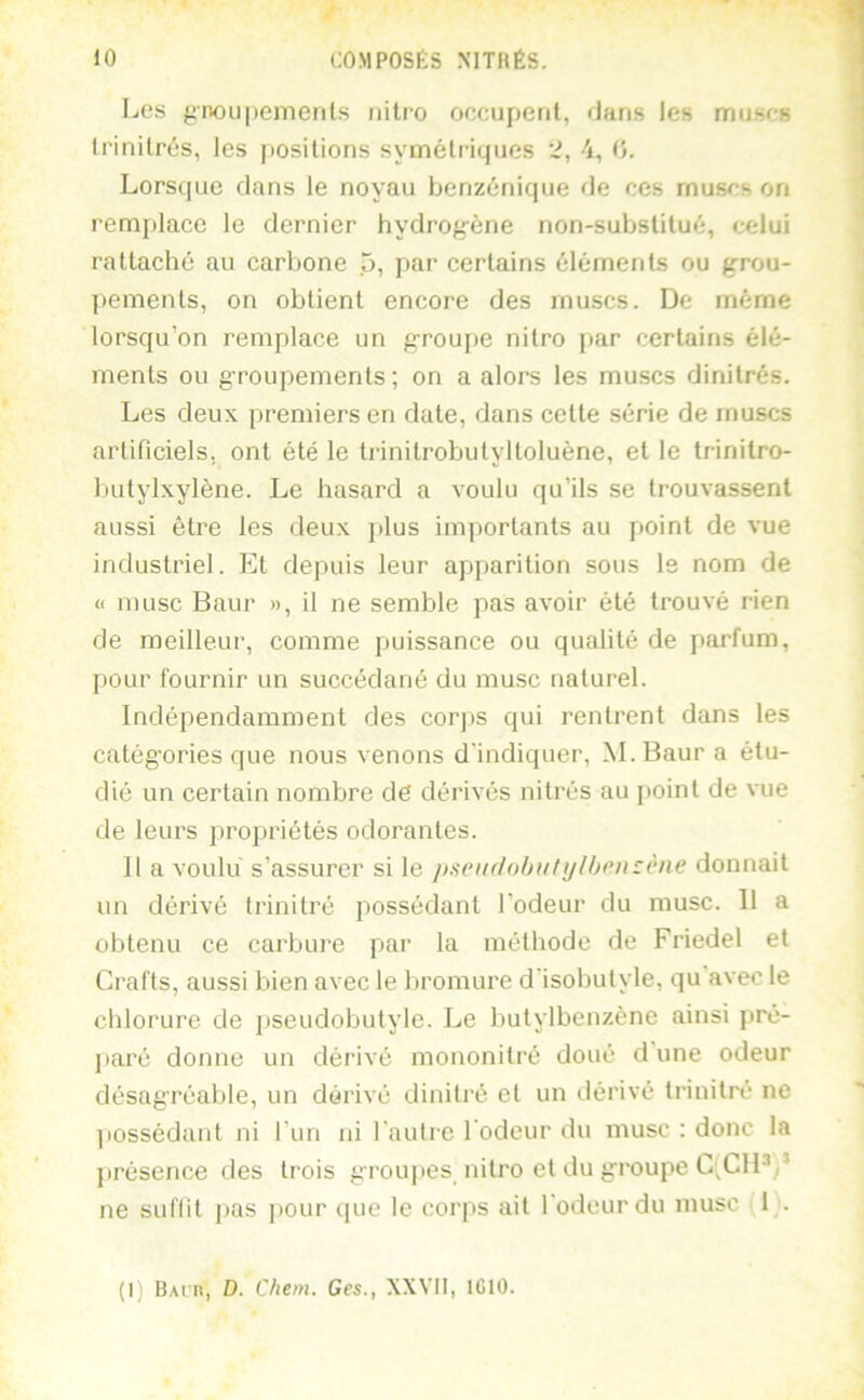 Les gnou|temenls nitro occupent, dans les muscs Irinilrés, les positions symétriques ‘2, 4, 15. Lorsque dans le noyau benzénique de ces muscs on remplace le dernier hydrogène non-substitué, celui rattaché au carbone 5, par certains éléments ou grou- pements, on obtient encore des muscs. De même lorsqu’on remplace un g-roupe nitro par certains élé- ments ou groupements; on a alors les muscs dinitrés. Les deux premiers en date, dans cette série de muscs artificiels, ont été le trinitrobutyltoluène, et le trinitro- butylxylène. Le hasard a voulu qu’ils se trouvassent aussi être les deux jdus importants au point de vue industriel. Et depuis leur apparition sous Is nom de (I musc Baur », il ne semble pas avoir été trouvé rien de meilleur, comme puissance ou qualité de parfum, pour fournir un succédané du musc naturel. Indépendamment des corps qui rentrent dans les catégories que nous venons d'indiquer, M. Baur a étu- dié un certain nombre dé dérivés nitrés au jioint de vue de leurs propriétés odorantes. Il a voulu s’assurer si le jiseiulohutijlhonzène donnait un dérivé trinitré possédant l’odeur du musc. 11 a obtenu ce carbure par la méthode de Friedel et Crafts, aussi bien avec le bromure d'isobutyle, qu avec le chlorure de jtseudobutyle. Le hutylbenzène ainsi pré- paré donne un dérivé mononitré doué dune odeur désagréable, un dérivé dinitré et un dérivé trinitré ne liossédaiit ni l’un ni l'autre l odeur du musc ; donc la jirésence des trois grou|>es nitro et du groupe L^CH*,’ ne suffit pas pour que le corps ait l odeur du musc 1 .
