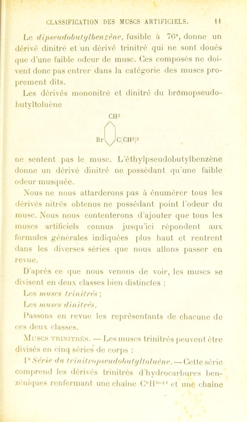 (Ui>!(fiul(>hnlijlben:èni‘, fusiljle à 7C)“, donne un dérivé dinitré et un dérivé Irinitré qui ne sont doués que d’une faible odeur de musc. Ces composés ne doi- vent donc pas eidrer dans la catégorie des muscs pro- prement dits. Les dérivés mononitré et dinitré du brômopseudo- butyltoluène CIP /\ Br \/ c;cipp ne sentent pas le musc. L’éthylpseudobutylbenzène donne un dérivé dinitré ne possédant qu’une faible odeur musquée. .Vous ne nous attarderons pas à énumérer tous les • lérivés niti’és obtenus ne possédant point l’odeur du musc. Vous nous contenterons d’ajouter que tous les muscs artificiels connus jusqu’ici ré])ondeid aux formules g-énérales indiquées plus haut et l'entrent dans les diverses séries que nous allons passer en revue. I)’a[)i'és ce que nous venons de voir, les muscs se divisent en deux classes bien distinctes : Les iinisrs ! r in i! rra \ Les nmxrs (Unit/'cx. Lassons en revue les rejirésentants de cbacune de ••es deux classes. .\Irsc.s TKi.MTHivS. — [..esiiiuscs trinitrés peuvent être divisés en cinq séries de corps : 1 ’ .Sc/’/c il U ! ri n il ru juiru il uhu! i/ ! ! u! iirur. — ( let te série conq)rcnd les dérives trinitrés d bydrocarburcs ben- zéiiiqiics renferrnard une cbaîne (:IL'*+' et une cbaine