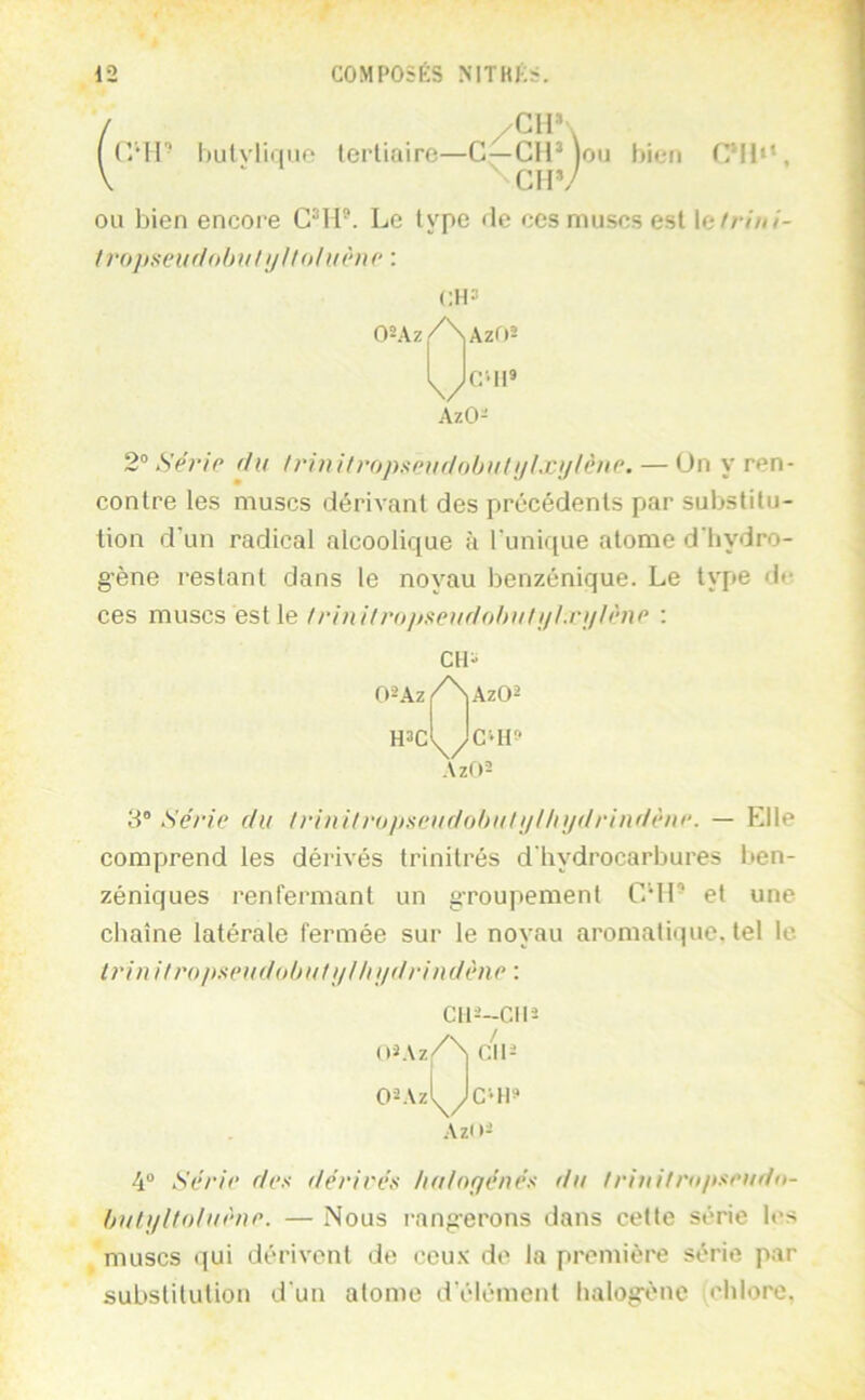 / . . . ((MP hulvlirino tertiaire—C—CIP ton bien CM1‘‘, V ‘ ^CHV ou bien encore CMP. Le type île ces muscs est le//•////- lrojisen(lobiilijllohiène \ (;l|3 OUz Az02 C'Il» AzO- 2° Série (/il /rini/ropscitf/oljiifi//xi//êne. — Un y ren- contre les muscs dérivant des précédents par substitu- tion d'un radical alcoolique à l'unique atome d'bydro- g'ène restant dans le noyau benzénique. Le type de ces muscs est le !rinilropseuflohuliilxiilènr : CH' 02Az/Naz02 H3C \/ Az(»2 C‘It» 3” Série du /rini/roitneiidobuli/l/ii/drindèiir. — Elle comprend les déiâvés trinitrés d'hydrocarbures l»en- zéniques renfermant un groupement CMP et une chaîne latérale fermée sur le noyau aromatique, tel le. Irin i/r()/)s(‘udohu/j///ij/driitdène : C112-CII5 / 4“ Série des dérivés halof/énés du friiiifro/tseud»- huli/Uoluène. — Nous rang'erons dans cette série les muscs qui dérivent de ceu.v de la première série par substitution d'un atome d'élément halogène chlore.