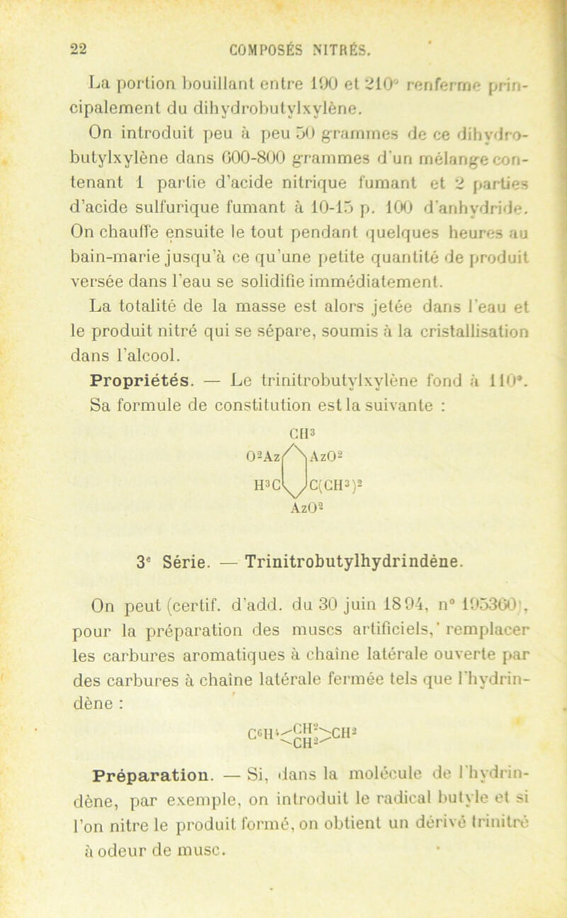 La portion bouillant entre lîXJ et 210' renferme prin- cipalement du dihydrobutylxylène. On introduit peu à peu 50 g-rarnines de ce dihydro- butylxylène dans 000-800 grammes d'un mélange con- tenant 1 partie d’acide nitrique fumant et 2 parties d’acide sulfurique fumant à 10-15 p. ICK) d'anhydride. On chaude ensuite le tout pendant quelques heures au bain-marie jusqu’à ce qu’une petite quantité de produit versée dans l’eau se solidifie immédiatement. La totalité de la masse est alors jetée dans l'eau et le produit nitré qui se sépare, soumis à la cristallisation dans l’alcool. Propriétés. — Le trinitrobutylxylène fond à 110*. Sa formule de constitution est la suivante : 3' Série. — Trinitrobutylhydrindéne. On peut (certif. d’add. du 30 juin 1894, n® 19536<3!, pour la préparation des muscs artificiels,’remplacer les carbures aromatiques à chaîne latérale ouverte par des carbures à chaîne latérale fermée tels que l’hydrin- dène : Préparation. — Si, dans la molécule de l'hydrin- dène, par e.xemple, on introduit le radical butyle et si l’on nitre le produit formé, on obtient un dérivé Irinilré à odeur de musc. .\zü«