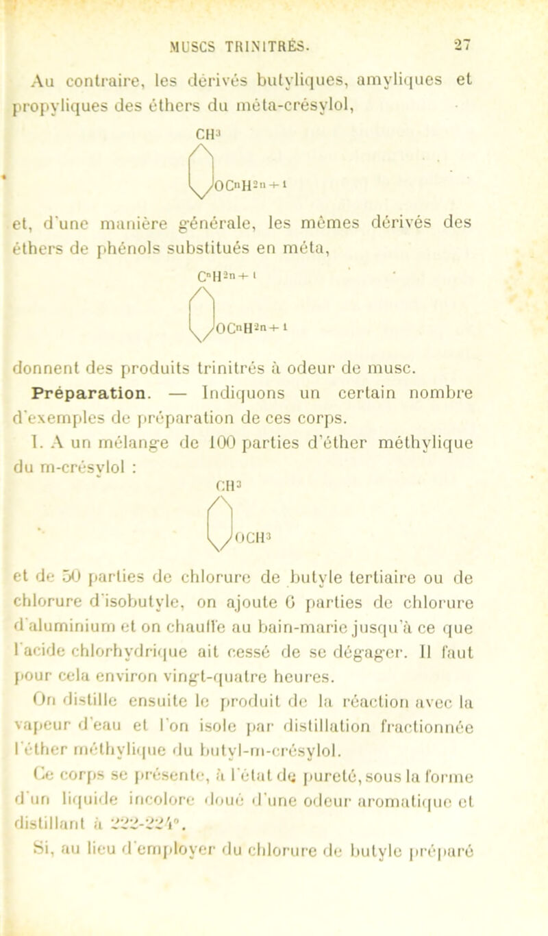 Au contraire, les dérivés bulyliques, amyliques et jtropyliques des éthers du méta-crésylol, CU3 ^OC»H2» + i et, d'une manière g’énérale, les mêmes dérivés des éthers de phénols substitués en méta. /\ y OCnH^n-hl donnent des produits trinitrés à odeur de musc. Préparation. — Indiquons un certain nombre d'exemples de préparation de ces corps. 1. un rnélang-e de 100 parties d’éther méthylique du m-crésviol : CI13 /\ et de [tarties de chlorure de butyle tertiaire ou de chlorure d'isobutyle, on ajoute G parties de chlorure d aluminium et on chaulle au bain-marie jusqu'à ce que 1 acide chlorhydrique ait cessé de se dégager. 11 faut jiour cela environ vingt-quatre heures. On distille ensuite le firoduit de la réaction avec la va[)eur d’eau et l'on isole jiar distillation fractionnée l'éther inéthyliipie du biityl-m-crésylol. Ce corps se jirésente, à l'état de pureté, sous la forme d un liquide incolore doué d'une odeui’ aromaliquo et distillant à Si, au lieu d ernjiloyer flu chlorure de Itutyle pi’épai’é
