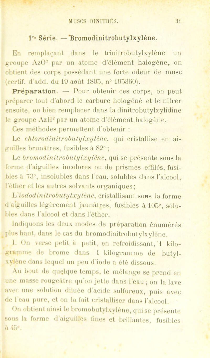 l'« Série. —‘Bromodinitrobutylxyléne. En reinplai;;ml dans le trinilrobulylxylènc un ^’TOupe Azü- par un atome d’élément halogène,, on obtient des corps possédant une forte odeur de musc (certif. d'add. du 19 août 1895, ii“ 195360). Préparation. — Pour obtenir ces corps, on peut préftarer tout d'abord le carbure hologéné et le nitrer ensuite, ou bien remplacer dans la dinitrobutylxylidine le groupe AzH^par un atome d’élément halogène. Ces méthodes permettent d’obtenir : Le rhloroilinitrohulijhcijlène, (|ui cristallise eu ai- guilles brunâtres, fusibles à 82“ ; Le bromodinitrohnlijLcijlène, (lui se présente sous la forme d'aiguilles incolores ou de prismes effdés, fusi- bles à 73“, insolubles dans l’eau, solubles dans l’alcool, l'éther et les autres solvants organiques; L'io(lodinitr(jl)Htiilxijl(‘ni>^ cristallisant sons Informe d'aiguilles légèrement jaunâtres, fusibles à 1U5“, solu- bles dans l'alcool et dans l'éther. Indiquons les deu.x modes de préparation énumérés ^ filiis haut, dans le cas du bi-omodinitrobutylxylène. 1. On verse jietit à [tetit, en refroidissant, 1 kilo- gramme de brome dans 1 kilogramme de butyl- xylène dans lequel un [leu d’iode a été dissous. .-\u bout de fpiçlque temj)S, le mélange se j)rend en une masse rougeâtre qu'on jette dans l’eau ; on la lave avec une solution diluée d'acide sulfureux, puis avec de l'eau pure, et on la fait cristalliser dans l’alcool. On obtieid ainsi le bi’omobutylxylène, qui se |)réseule sous la forme d'aiguilles lines et brillantes, fusibles