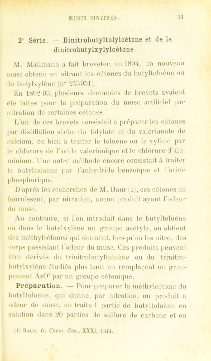 2' Série. — Dinitrobutyltolylcétone et de la dinitrobutylxylylcétone. M. Mallniann a fait breveter, en ISO'i, un nouveau musc obtenu en nitrant les cétones du iKityltoluène ou du butylxylène (n“ 2'ùî0r)l). En 1802-9:’), plusieurs demandes de brevets avaient été faites pour la préparation du musc artificiel par nitration de certaines cétones. L’un de ces brevets consistait à préparer les cétones par distillation sèche du tolylate et du valérianate de calcium, ou bien à traiter le toluène ou le xylène par le chlorure de l'acide valérianique et le chlorure d'alu- minium. Une autre méthode encore consistait à traiter le butyltoluène par l’anhydride benzo'ique et l’acide phosphorique. D'après les recherches de M. Baur(l), ces cétones ne fournissent, par nitration, aucun produit ayant l’odeur du musc. .\u contraire, si l’on introduit dans le butyltoluène ou dans le butylxylène un groupe acétyle, on obtient des méthylcétones qui donnent, lorsqu’on les nitre, des corps possédant l’odeur du musc. Ces produits peuvent être dérivés du trinitrobutyltoluène ou du trinitro- butylxylène étudiés plus haut en remplaçant un grou- pement AzO- par un groiq>e cétonique. Préparation. — Pour préparer la méthylcétone du butyltoluène, qui donne, par nitration, un jiroduit à odeur de mu.sc, on traite 1 partie de butyltoluène en solution datis 20 parties de sulfure de carbone et en (I) Halk, D. Chem. Ges., XXXI, 1.344.