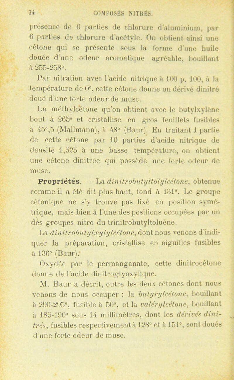 présence de O pailles de chlorure d'aluminium, par 6 parties de chlorure d’acélyle. On obtient ainsi une célone qui se présente sous la forme d'une huile douée d’une odeur aromatique agréable, bouillant à 255-258“. Par nilration avec l’acide nitrique à 100 p. 100, à la température de 0“, cette cétone donne un dérivé dinitré doué d’une forte odeur de musc. La méthylcétone qu’on obtient avec le butylxylène bout à 265“ et cristallise en gros feuillets fusibles à 45“,5 (Mallmann), à 48“ (Baur). En traitant 1 partie de cette cétone par 10 parties d’acide nitrique de densité 1,525 à une basse température, on obtient une cétone dinitrée qui possède une forte odeur de musc. Propriétés. — La dinilrobutyltolijlcétone, obtenue comme il a été dit plus haut, fond à 131“. Le groupe cétonique ne s’y trouve pas fixé en position symé- trique, mais bien à l’une des positions occupées par un des g'roupes nitro du trinitrobutyltoluène. La dinitrobutijlxyhjlcélonc^ dont nous venons d’indi- quer la préparation, cristallise en aiguilles fusibles à 136“ (Baur).’ Oxydée par le permanganate, cette dinitrocétone donne de l’acide dinitroglyoxylique. M. Baur a décrit, outre les deux célones dont nous venons de nous occuper : la buti/ri/lcëfone, bouillant à 290-295“, fusible à 50“, et la voférylcétone, bouillant à 185-190“ sous 14 millimètres, dont les dérivés dini- l7'és, fusibles respectivement à 128“ et à 151“, sont doués d’une forte odeur de musc.