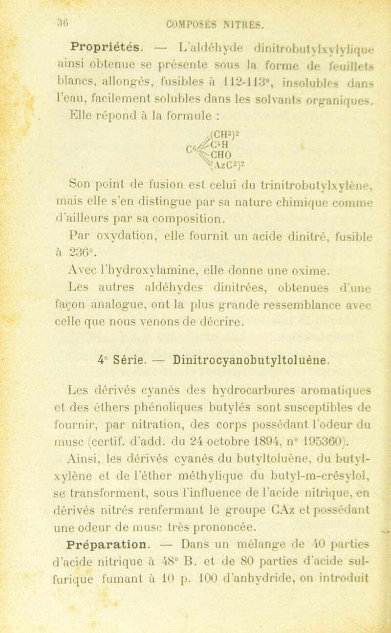 Propriétés. — LuMéliydo •'Jinilrohulvlxvlvlifjuo ainsi obtenue sc présente sous la forme de feuillets blancs, allon/iés, fusibles à insolubles dans l’eau, facilement solubles dans les solvants orp-aniques. Elle répond à la formule : {CH»)2 ^ '^CHO ^{AzC2)2 Son point de fusion est celui du trinitrobutylxylène, mais elle s’en distingue par sa nature chimique comme d’ailleurs par sa composition. Par oxydation, elle fournit un acide dinitré, fusible à 230“. Avec l'hydroxylamine, elle donne une oxime. Les autres aldéhydes dinitrées, obtenues d'une façon analogue, ont la plus grande ressemblance avec celle que nous venons de décrire. 4® Série. — Dinitrocyanobutyltoluène. Les dérivés cyanés des hydrocarbures aromatiques et des éthers phénoliques butylés sont susceptibles de fournir, par nitration, des corps possédant l'odeur du musc (certif. d’add. du 24 octobre 1894, n“ 105360). Ainsi, les dérivés cyanés du butyltoluène, du butyl- xylène et de l’éther méthylique du butyl-m-crésylol, se transforment, sous l'influence de l'acide nitrique, en dérivés nitrés renfermant le groupe C.\z et possédant une odeur de musc très prononcée. Préparation. — Dans un mélange de 40 parties d’acide nitrique à 48® B. et de 80 parties d'acide sul- furique fumant à 10 p. 100 d'anhydride, on introduit