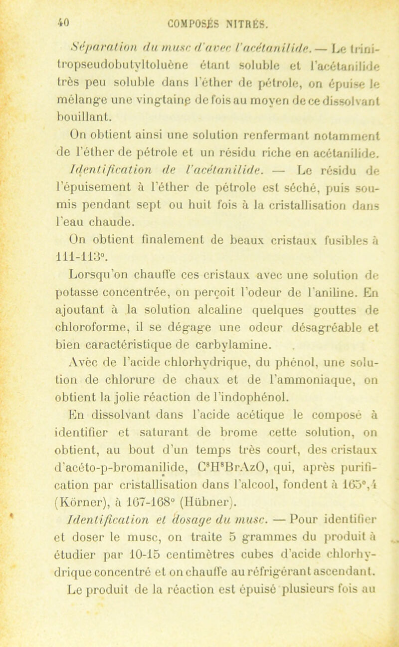 S<‘'imra/ion du musc d'arcc l'actHuniHdc. — I^e Inni- fropseudobulyltoluène étant soluble et l’ar;étanili<Je très peu soluble dans l’éther de pétrole, on épuise le mélange une ving-tainp de fois au moyen de ce dissolvant bouillant. On obtient ainsi une solution renfermant notamment de l’éther de pétrole et un résidu riche en acétanilide. Idurnti/ication de Vacétanilide. — Le résidu de l’épuisement à l’éther de pétrole est séché, puis sou- mis pendant sept ou huit fois à la cristallisation dans l’eau chaude. On obtient finalement de beaux cristaux fusibles à 111-113“. Lorsqu’on chaulTe ces cristaux avec une solution de potasse concentrée, on perçoit l’odeur de l’aniline. En ajoutant à la solution alcaline quelques gouttes de chloroforme, il se dégage une odeur désagréable et bien caractéristique de carbylamine. .\vèc de l’acide chlorhydrique, du phénol, une solu- tion de chlorure de chaux et de l’ammoniaque, on obtient la jolie réaction de l’indophénol. En dissolvant dans l’acide acétique le composé à identifier et saturant de brome cette solution, on obtient, au bout d’un temps très court, des cristaux d’acéto-p-bromanilide, C*H*BrAzO, qui, après purifi- cation par cristallisation dans l’alcool, fondent à 165®, i (Kôrner), à 167-168“ (Hilbner). Identification et 'dosage du musc. —Pour identifier et doser le musc, on traite 5 grammes du produit à étudier par 10-15 centimètres cubes d’acide chlorhy- drique concentré et on chauffe au réfrigérant ascendant. Le produit de la réaction est épuisé plusieurs fois au