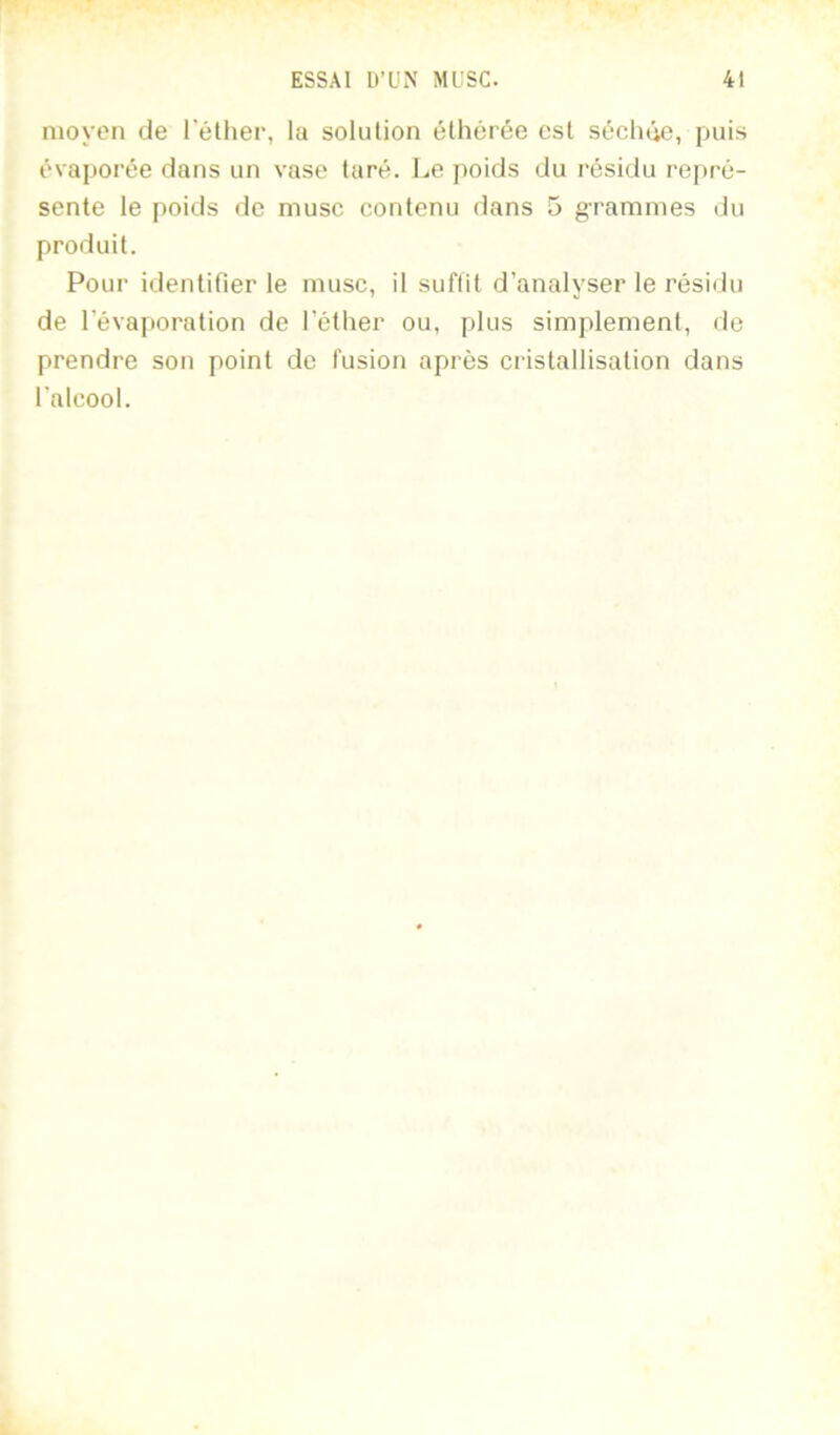 moyen de l’éther, la solution éthérée est séchûe, puis évaporée dans un vase taré. Le poids du résidu repré- sente le poids de musc contenu dans 5 grammes du produit. Pour identifier le musc, il suffit d’analyser le résidu de l’évaporation de l’éther ou, plus simplement, de prendre son point de fusion après cristallisation dans l’alcool.