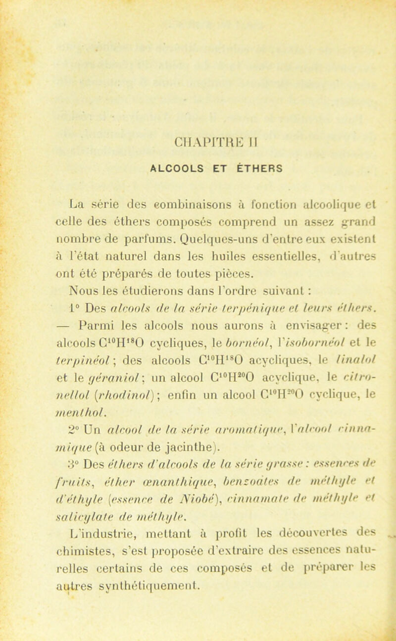 CIIAPITKK II ALCOOLS ET ÉTHERS La série des eombinaisons à Ibriclion alcoolique et celle des éthers composés comprend un assez g-rand nombre de parfums. Quelques-uns d'entre eux existent à l’état naturel dans les huiles essentielles, d'autres ont été préparés de toutes pièces. Nous les étudierons dans l’ordre suivant : 1® Des nlcooh de la série lerpéniciue el leurs éthers. — Parmi les alcools nous aurons à envisager : des alcools cycliques, \q bornéol., Visohornéol et le terpinéol ; des alcools C'^IP^O acycliques, le Unalol et \e (jéraniol\ un alcool acyclique, le eitro- nellol [rhodinol) ; enfin un alcool cyclique, le menthol. 2“ Un alcool de la série aromatitjue, Valrool rinna- mi(jue (à odeur de jacinthe). 2“ Des éthers d’alcools de la série grasse : essences de fruits, éther œnanlhigue, henzoates de méthyle et d’éthyle [essence de Niobé), cinnnmate de méthyle et salicylate de méthyle. L’industrie, mettant à profit les découvertes des chimistes, s’est |)roposée d’extraire des essences natu- relles certains de ces composés et de préparer les autres synthétiquement. À
