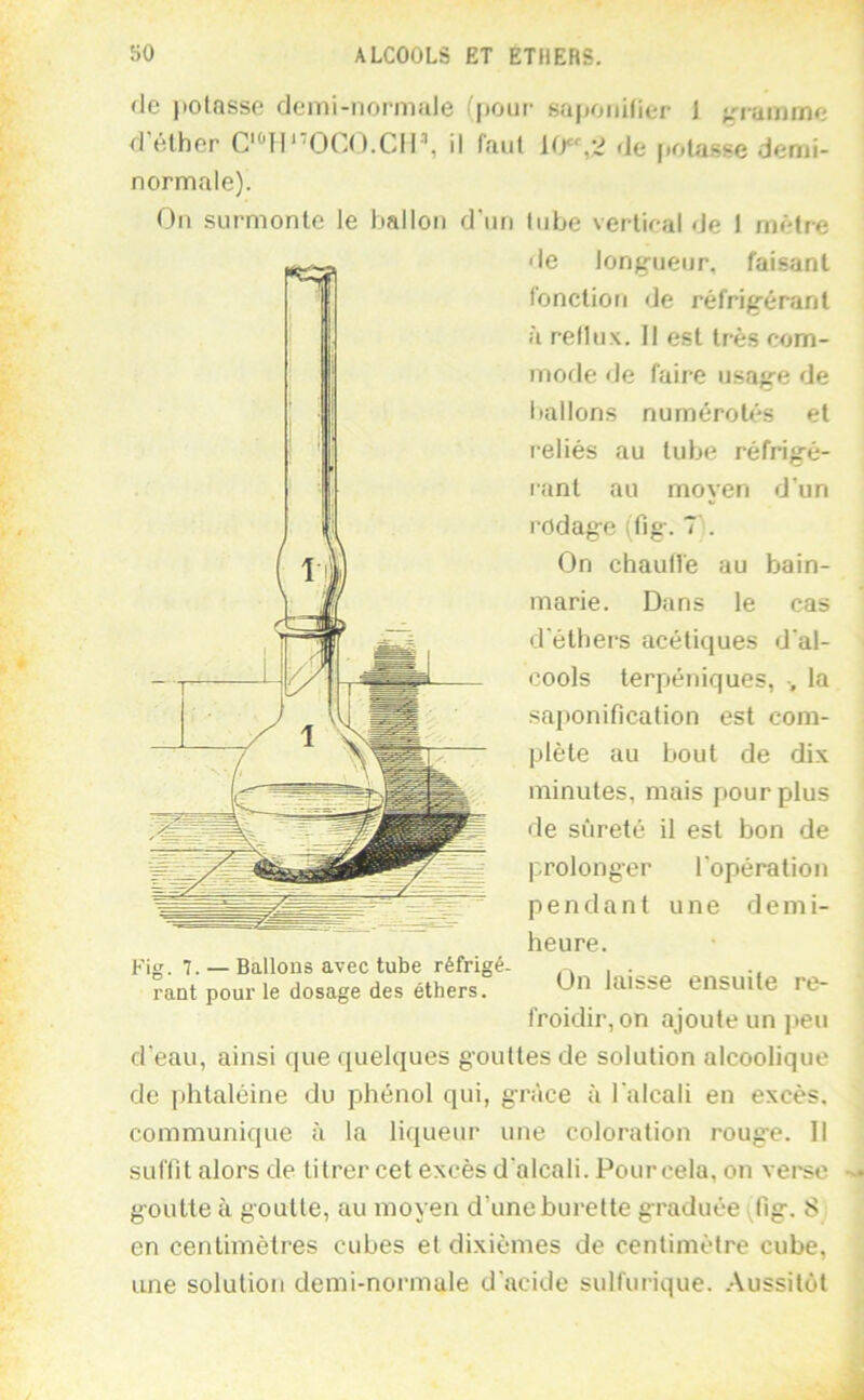 de potasse demi-noi-niale (pour saiioiiitier J ;rrainme d éther C'^lP'OCO.CIl’, il faut (Je |iolasse demi- normale). On surmonte le liallon d'un tube vertical de 1 mètre (le long-ueiir, faisant fonction de réfrig'érant à reflux. Il est très com- mode de faire usafre de ballons numérotés et reliés au tube réfrifré- rant au moyen d’un rodage (fig-. T'. On chaulle au bain- marie. Dans le cas d'éthers acétiques d'al- cools terpéniques, -, la saponification est com- plète au bout de dix minutes, mais pour plus de sûreté il est bon de prolonger l'opération pendant une demi- heure. On laisse ensuite re- froidir, on ajoute un peu d’eau, ainsi que quelques gouttes de solution alcoolique de phtaléine du phénol qui, grâce à l'alcali en excès, communique à la liqueur une coloration roug'e. 11 suffit alors de titrer cet excès d'alcali. Pour cela, on vei'sc g-outte à goutte, au moyen d’une burette g-raduée fig-. 8 en centimètres cubes et dixièmes de centimètre cube, une solution demi-normale d’acide sulfurique. .-Vussitôt Fig. 7. — Ballons avec tube réfrigé- rant pour le dosage des éthers.