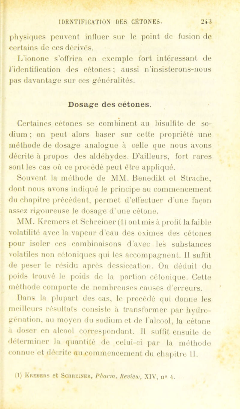 IDENTIFICATION DES CÉTONES. 2i:i pliysiijues peuvent influer sur le point de fusion de certains de ces dêiâvés. L'ionone s’oilrira en exemple fort intéressant de ridentification des cétones ; aussi n’insisterons-nous pas davantage sur ces généralités. Dosage des cétones. Certaines cétones se combinent au bisulfite de so- dium ; on peut alors baser sur cette propriété une méthode de dosag'e analogue à celle que nous avons décrite à propos des aldéhydes. D’ailleurs, fort rares sont les cas où ce j)rocédé peut être appliqué. Souvent la méthode de MM. Denedikt et Strache, dont nous avons indicpié le principe au commencement du chapitre ])récédent, permet d’cllectuer d'une façon assez rig-oureuse le dosage d’une cétone. MM. Kremers et Schreiner (1) ont mis à jirofiL la faiblir volatilité avec la vapeur d’eau des oximes des cétones pour isoler ces combinaisons d'avec les substances volatiles non cétoniques qui les accompagnent. 11 suffit de peser le résidu après dessiccation. On déduit du f)Oids trouvé le [joids rie la j)oi'lion cétonique. Cette méthode compoi-te de nombreuses causes d’erreurs. Dans la plupart des cas, le ]>rocédé r[ui donne les rneilleui’s résultats consiste à transformer par bvdro- génalion, au moyen rlu sodium et do l'alcool, la cétone à doser en alcool correspondant. Il suffit ensuite de déterminer la (piantité rlc celui-ci juir la méthode connue et décrite au commencement du clia|)itre 11. (I) Kbkmrrs et SciiHE.-.NEii, l’/iarm. lieview, .XIV, u« 'i.