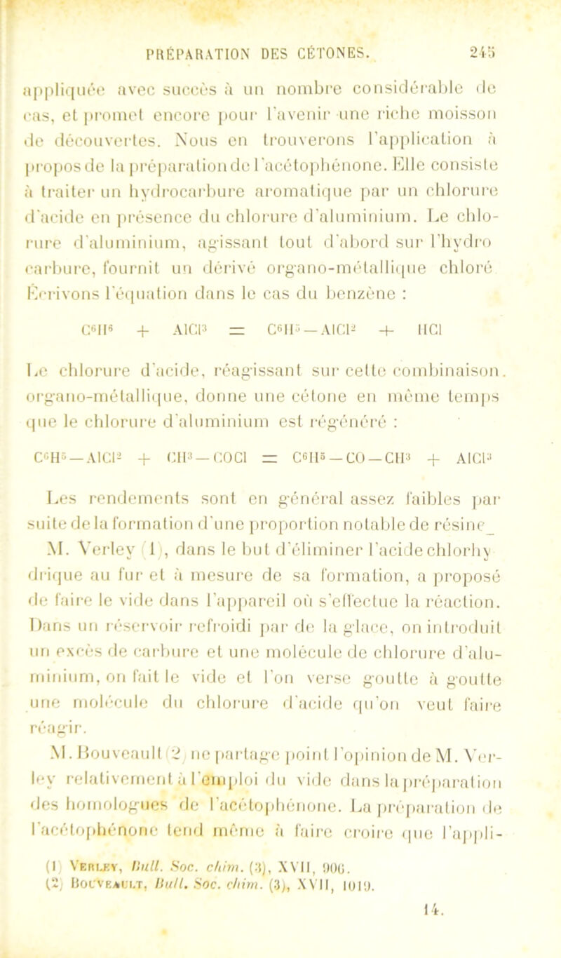 !i|ipliqiii‘e avec succès à ua noinbi'c coiisidcral)lc de ('as, et pi'omet encore pour raveuir une riclic moisson de découvertes. Nous en trouverons l’a])plication à proposde la préparationdc racétojilicnone. Elle comsislc à traiter un liydrocarluirc aromalicpie j)ai' un clilorure d'acide en jirésence du chlorure d'aluminiuin. Le chlo- rure d'aluminium, agissani tout d'ahord sur l'hydro (’arhure, l’ournit un dérivé organo-métalli((ue chloré Ecrivons l'éipiation dans le cas du henzéne : ce|l« -I- AICIS =: C6|l^ —AICl^ -f- IICI Le chlorure d'acide, réagissant sur celte comhinaiscm. org'anomélalli(pie, donne une célone en même temps tpie le cldorure (j'aluminium est i-ég'énéré : C«HS —AlCl^ -f CIP —COCl = C6I15 —CO —CIP + AlCP Les rendements .sont en g'énéral assez l'aihles par suite de la formalion d'une proportion nolahie de résinc_ M. Vei'ley 1), dans le hut d'éliminer l'acidechlorhy di'irpie au fui' et à mesure de sa formation, a proposé de faire le vide dans l’appareil où s’ell'ecluc la réaction. Dans un léservoir l'cfroidi ])ar de la glace, on introduit un excès de carhiire et une molécule de chlorure d'alu- ndnium, on fait le vide et l'on verse goidtc à goût le ime molécule du chlorure d'acide rpi'on veut faire réagii'. M. Louveault fi? ne |iarlag(; ]ioinl l’opinion de M. \ ('i'- Icy relativement à l’emploi du vide dans lapi'è])ai'ali(jii des homologues de l’acétophénone. La j)ré|)aralion de l’acétoidiénorie tend même à faire croire ipie l’appli- (I) Verlky, Unll. Soc. düm. (:t), XVII, !)()(;. (.2) Rocveali.t, llull. Soc. c/iim. (3), XVII, loil). 14.