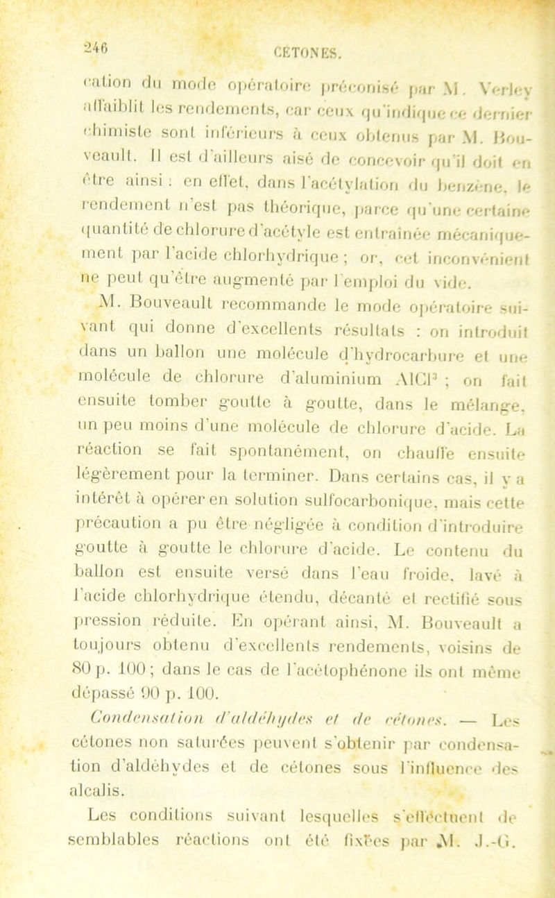 ralion du modo opéraloiro prôoonisô jiar M. Wrlov allaihlil les rcMidemenls, car ceux qii'indirjiie oo dornior climiislo soni iiirôriciirs à ceux ohleruts par M. Hou- vcaiiK. Il esl d'ailleurs aisé de concevoir qu'il doit on ette ainsi ; en ellel, dans I acélylatiou flu Ijcnzéne. le rendement u’est pas théorique, parce qu'une certaine quantité de cliloriire d acétyle est entraînée mécanif[ue- ment ]>ar 1 acide chlorhydrique ; or, cet inconvénient ne peut qu’être augmenté par l emploi du vide. Al. Bouveault recommande le mode opératoire sui- vant qui donne d'excellents résultats : on introduit dans un ballon une molécule d hydrocarbure et une molécule de chlorure d’aluminium .MCP ; on fuit ensuite tomber goutte à goutte, dans le mélange, un peu moins d’une molécule de chlorure d'acide. La réaction se fait spontanément, on chaull'e ensuite légèrement pour la terminer. Dans certains cas, il y a intérêt a opéi’er en solution sulfocarboniciue. mais cette précaution a pu être négligée à condition d introduire goutte a g’outte le chlorui'e d acide. Le contenu du ballon est ensuite versé dans l’eau fi’oide. lavé à 1 acide chlorhydrique étendu, décanté et rectifié sous pression réduite. Lu opérant ainsi, M. Bouveault a toujours obtenu d'excellents rendements, voisins de <S0p. 100; dans le cas de l'acétophénone ils ont même dépassé 00 p. 100. Condojuallon d'ohh‘h\iilex et de nduiics. — Les cétones non satui'ées ])euvent s'obtenir par condensa- tion d’aldéhydes et de cétones sous rinlluence >les alcalis. Les conditions suivant lesquelles s'elléctnent île semblables réactions ont été fixées par »M. J.-(î.