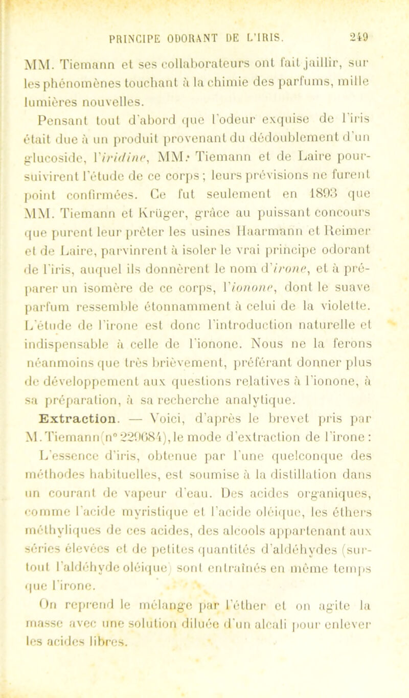 MM. Tiemann et ses collal)oraleurs ont lait jaillir, sur les pliénomènes touchant à la chimie des parfums, mille lumières nouvelles. Pensant tout d'ahoi’d (|ue l'odeur excpiise de 1 iris était due à un produit i)rovenantdu dédoublement d'un glucoside, Vh'iilini’, MM.‘ Tiemann et de Laire pour- suivirent l'étude de ce cor])s; leurs prévisions ne furent point conlirmées. Ce fut seulement en 180d cpie MM. Tiemann et Krüg-er, grâce au puissant concours que jiurent leur prêter les usines llaarmnnn et llcimer et de Laire, pai'vinrent a isoler le vrai principe odorant de l'iris, auquel ils donnèrent le nom iï'n'one, et à pré- parer un isomère de ce corps, l’/ononc, dont le suave parfum ressemble étonnamment à celui de la violette. [.,'étude de l’irone est donc l’introduction naturelle et indispensable à celle de l'ionone. Nous ne la ferons néanmoins que très brièvement, ])réféi'ant donner plus de développement au.x questions relatives à l'ionone, à sa pré[>aration, à sa recherche analytique. Extraction. — \'oici, d’après le brevet |)ris ]>ar M.Tiemann(n‘’22bC)<S'i),le mode d’extraction de l’irone : L’essence d’iris, obtenue par l’une quelcomjue des méthodes habituelles, est soumise à la distillation dans un courant de va[)eur d'eau. iJes acides organiques, romme l'acide myristi(|ue et l’acide oléi(pu.', les éthers méthyliques de ces acides, des alcools appaidenant aux séries élevées et de j)etites (piantités d’aldéhydes (siu'- lout l’aldéhyde oléiquej soid cidratnésen même tenqis que l’irone. On rc[)rend le mélang’e par l’éther et on agite la ruasse avec une solution diluée il'un alcali pour enlever les aciilos libres.