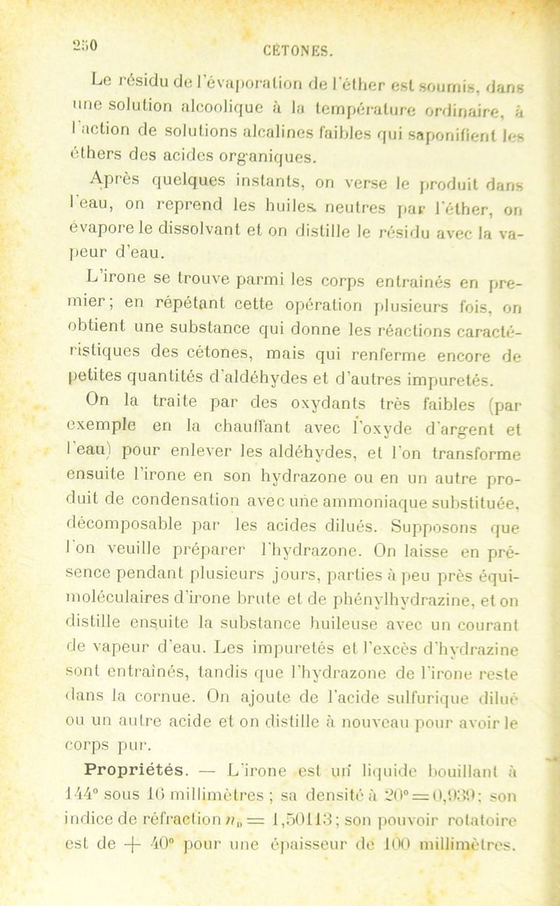 2;i0 Le résidu de 1 evii|)oralion de l’éther est soumis, dans une solution alcoolique à la température ordinaire, à I action de solutions alcalines l'aihles qui saponifient les éthers des acides organiques. Après quelques instants, on verse le jtroduit dans I eau, on reprend les huiles, neutres jiav l’éther, on ev'apore le dissolvant et on distille le résidu avec la va- ]>eur d’eau. L’irone se trouve parmi les corps entraînés en pre- mier; en répétant cette opération jilusieurs fois, on obtient une substance qui donne les réactions caracté- ristiques des cétones, mais qui renferme encore de [jetites quantités d aldéhydes et d’autres impuretés. On la traite par des oxydants très faibles (par- exemple en la chaulfant avec l’oxyde d’argent et I eau) pour enlever les aldéhydes, et l'on transforme ensuite l’irone en son hydrazone ou en un autre pro- duit de condensation avec une ammoniaque substituée, décomposable par les acides dilués. Supposons que 1 on veuille préparer l'hydi-azone. On laisse en pré- sence pendant plusieurs joui’s, parties à peu près équi- moléculaires d’irone brute et de phénylhydrazine, et on distille ensuite la substance huileuse avec un courant de vapeur d’eau. Les impuretés et l'excès d’hydr-azine sont entraînés, tandis que l’hydrazone de l'irone reste <lans la cornue. On ajoute de l’acide sulfurique dilué ou un autre acide et on distille à nouveau pour avoir le corps pur. Propriétés. — L'irone est un li(|uide bouillant à 144° sous iO millimètres ; sa densité à 20° = 0,*.K?1); son indice de réfraction 7/„ = 1 ,.~)(Uid ; son jiouvoir rotatoire est de -j- 40° pour une éjiaisseur de 100 millimètres.