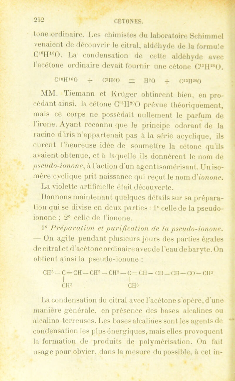 r.ÈTONES. o-;o lune ordinaire, [jos chiinislos du laboratoire Sidiimmel venaient de découvrir le citral, aldéliyde de la fomiute La condensation de cette aldéhyde avec l’acétone ordinaire devait fourhir une cétone CI0HI6O ^ C^HeO — H^O + MM. Tiemann et Krüger obtinrent bien, en pro- cédant ainsi, la cétone prévue théoriquement, mais ce corps ne possédait nullement le parfum de l’irone. Ayant reconnu que le principe odorant de la racine d’iris n’appartenait pas à la série acyclique, ils ' eurent l’heureuse idée de soumettre la cétone qu'ils ‘ avaient obtenue, et à laquelle ils donnèrent le nom de l>scudo-io7ion(\ à l’action d’un agent isomérisant. Un iso- mère cyclique prit naissance qui reçut le nom (Yionone. La violette artificielle était découverte. Donnons maintenant quelques détails sur sa prépara- tion qui se divise en deux parties : 1 celle de la pseudo- ionone ; 2“ celle de l’ionone. 1® Pi'éparalioti et purification de In piieudo-ionone. — On agite pendant plusieurs jours des parties égales de citral et d’acétoneordinaireaveede l’eau debaryte.On obtient ainsi la pseudo-ionone : CIP —G = CH —CH-2-CII2 —C = C11- CII = CII-C0-CI13 CH3 CIP La condensation du citral avec l'acétone s’opère, d'une manière générale, en présence des bases alcalines ou alcalino-terreuses. Les bases alcalines sont les agents de condensation les ])lus énergiques, mais elles provoquent la formation de produits de polymérisation. On fait usage pour obvier, dans la mesure du jiossible, à cet in-