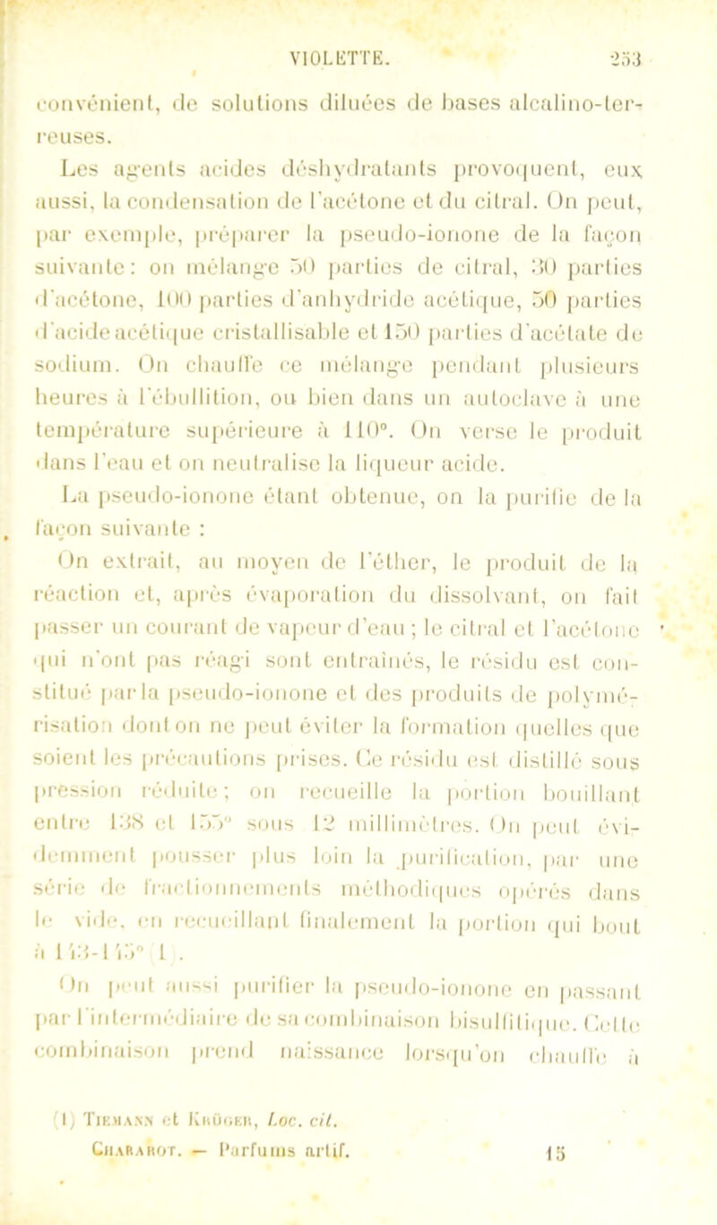 fOMvénient, de solutions diluées de bases alcalino-lei- reuses. Les a^-enls aeides déshydralaids j)POvoi|uenl, eux, aussi, la condensation de l’acétone et du citral. Un jieut, par exemple, jiréparer la pseudo-ionone de la façon suivante: on inélauj^e bO parties de cilral, )ï() jjarties d'acétone, 1(MI parties d'anliyilride acétiipie, bO parties d'acideacéliipie cristallisable et IbO parlies d'acétate de sodium. On cliaull'e ce mélange pendant plusieurs heui-es à l'ébullition, ou bien dans un autoclave à une tempéralui‘e supérieure à 110°. On vei'se le [iroduit dans l’eau et on neulralise la li([ueur acide. La pseudo-ionone étant obtenue, on la purifie de la façon suivante : On exli-ail, au moyen de l’éther, le pi'oduil de la réaction et, après évapoi'ation du dissolvant, on fail passer un coiu'aid de vaiieur d’eau ; le citral et racélonc ' qui n’ont [las réagi sont entraînés, le résidu esl con- stitué parla pseudo-ionone et des pi'oduifs de polymé- risation dont on ne peut éviter la formation (picllcs (pie soient les précanlions [irises, tle l'ésidu esl distillé sous pression i-éduitc; on recueille la portion bouillant enti'c 1:>S et l.bb sous millim(’'lres. ()ii peut (‘vi- demnierd pousser- plus loin la [lurilication, par une série de fraetionncmenls méthodiipies opi'-rés dans le vide, en nx'ueillant linalcrncnt la jiortion (jiii bout à 1 . On peut aiis-i piirifiei- la pseudo-ionone en passant par rintcrmédiiiire de sa combinaison bisullili(jue. ( ’.el te combinaison prend naissance lors({u’un cliaull'e è (P TIEMA.N.X ot IthUOEIl, /,oc. cii. Cii.MiAROT. — Parfums arlif. 15
