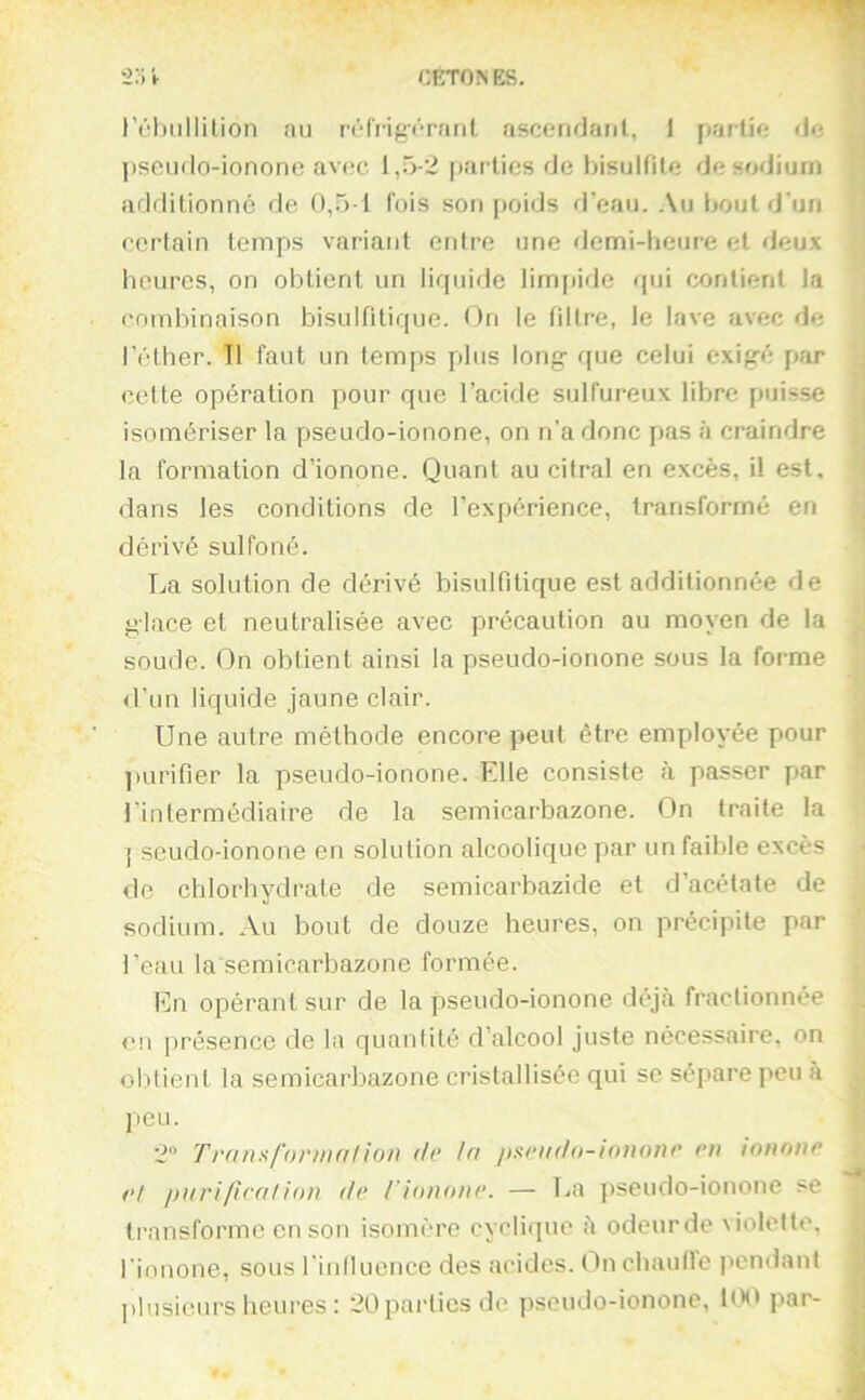 CETON ES. 2:; i- réliiillilion an rtMVigvratit ascendant, I partie de pscudo-iononc avec l,.5-2 |)arties de t)isulfite de sodium additionne de 0,5-1 fois son poids d’eau. .\u bout d'un certain temps variant entre une demi-heure et deux heures, on obtient un liquide limf)ide qui contient la combinaison bisulfitique. On le filtre, le lave avec de l'éther. Tl faut un temps plus long que celui exigé par cette opération pour que l’acide sulfureux libre puisse isomériser la pseudo-ionone, on n'a donc pas à craindre la formation d’ionone. Quant au citral en excès, il est, dans les conditions de l’expérience, transformé en dérivé sulfoné. T^a solution de dérivé bisulfitique est additionnée de glace et neutralisée avec précaution au moyen de la soude. On obtient ainsi la pseudo-ionone sous la forme <l’un liquide jaune clair. Une autre méthode encore peut être employée pour purifier la pseudo-ionone. Elle consiste à passer par l’intermédiaire de la semicarbazone. On traite la [ seudo-ionone en solution alcoolique par un faible excès de chlorhydrate de semicarbazide et d’acétate de sodium. Au bout de douze heures, on précipite par l’eau la semicarbazone formée. En opérant sur de la pseudo-ionone déjà fractionnée en présence de la quantité d’alcool juste nécessaire, on obtient la semicarbazone cristallisée qui sc séj'are peu à peu. 2 Transforma/ion île la /tseado-innnne en innnne et parifiea/ion de rionone. — La ])seudo-ionone >e transforme en son isomère cyclique à odeurde violette, rionone, sous l'iulluonce des acides. Onchaulle pendant plusieurs heures : 2Üpai’liesde pseudo-ionone, K)0 par-