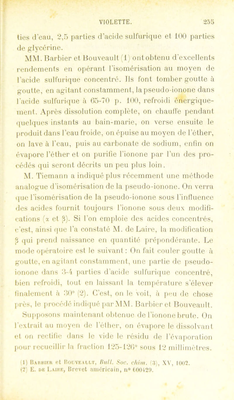 lies d’eau, 2,5 parties d’acide sulfuri(|uc et 100 parties de glycérine. MM. Rarbier et. Rouveault (1) ont obtenu d'excellents rendements en opérant l’isomérisation au moyen de l’acide sull'urifiue concentré. Ils font tomber goutte à goutte, en agitant constamment, lapseiido-ionone dans l’acide sulfurique à G5-T0 p. 100, refroidi énergique- ment. Après dissolution complète, on chaulfe ])endant quelques instants au bain-marie, on verse ensuite le |)roduit dans l’eau froide, on épuise au moyen de l’éther, on lave à l’eau, puis au carbonate de sodium, enfin on évapore l’éther et on purifie l’ionone par l’un des pro- cédés qui seront décrits un peu plus loin. .M. Tiemann a indiqué plus récemment une méthode analogue d’isomérisation de la pseudo-ionone. On verra que l’isomérisation de la pseudo-ionone sous l’inlluence des acides fournit toujours l’ionone sous deux modifi- cations (x et |î). Si l’on emploie des acides concentrés, c’est, ainsi (|ue l’a constaté M. dcLaire, ta modification S qui [>rend naissance en quantité prépondérante. Le mode opératoire est le suivant : On fait couler goutte à goutte, en agitant constamment, une partie de pseudo- ionone dans :>-/i paidies d’acide siilfurirpie concentré, bien refroidi, tout en laissant la tem|)éi'alui-e s’élever linalcrnent à dO (2). C’est, on le voit, à peu de chose près, le procédé indiipié parM.M. Rarlner et Rouveault. Su|»posons maintenant obtenue île Tionone brute. On l’extrait au moyen de l’èlher, on évajiore le dissolvant et on l•eetifie dans le vide le résidu de l’évaporation jioui-recueillir la fi-aelion I25-12()'* sous 12 millimèlri'S. (1) Harbikh et lîoi;vF.,ALLT, lUill. Soc. chhti. (3), XV, Il)(i2. (2) E. DE Lamie, Hrevet aiiiéricoin, n® C()012‘.l.