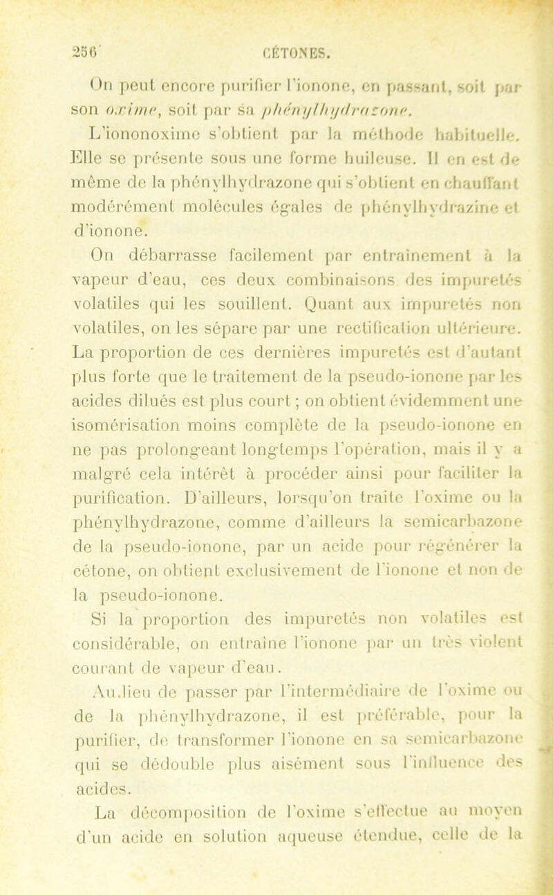 On peul encore purifier l’ionone, en passant, soit par- son oxhne, soit par sa ithénijlln/flrfizonc. L’iononoxiinc s’olrlient par la mélhorJe habituelle. Elle SC présente sous une forme huileuse. Il en est de môme de la phénylhydrazone qui s’obtient en chaullant modérément molécules égales de [diénylhydrazine et d’ionone. On débarrasse facilement par entraînement à la vapeur d’eau, ces deux combinaisons des impuretés volatiles qui les souillent. Quant aux impuretés non volatiles, on les sépare par une rectification ultérieure. La proportion de ces dernières impuretés est d’autant plus forte que le traitement de la pseudo-ionone par les acides dilués est plus court ; on obtient évidemment une isomérisation moins com|)léte de la pseudo-ionone en ne pas prolongeant longtemps l'opération, mais il y a malgré cela intérêt à procéder ainsi pour faciliter la purification. D’ailleurs, lorsqu’on traite l’oxime ou la phénylbydrazone, comme d’ailleurs la scmicarbazone de la pseudo-ionone, par un acide pour régénérer la cétone, on obtient exclusivement de fionone et non de la pseudo-ionone. Si la proportion des impuretés non volatiles est considérable, on entraîne fionone par un très violent courant de vapeur d’eau. .\u.Iieu de passer par l’intermédiaire de foxime ou de la phénylbydrazone, il est jiréférable, pour la purifier, de transformer l’ionone en sa scmicarbazone qui se dédouble plus aisément sous rinlluence des acides. La décomposition de foxime s'ell'ectue au moyen d’un acide en solution aqueuse étendue, celle de la