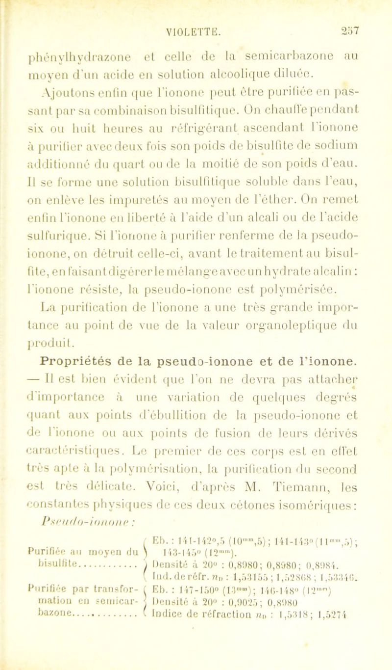 VIOIÆTTli:. 2o7 ])lu’‘iiylliy(lfazoite el ccllo dû la scmicarliazone au inoycM d'un acide eu soluliou alcooIi(|ue diluée. Ajoutons eiiliii ijiie rionoiie |icul être puriliéeou pas- sant [)ai’sa coinhinaison bisulliliijue. On cliaulVependani six ou huit hcui'cs au rérriyéraid ascendant rionone à puriliec avec deux l'ois son ])oids do hisuilite de sodium additionné du quacl ou de la moitié de son jioids d’eau. Il se l’oi’ine une solution hisullitirpie soluble dans l’eau, on eidève les imjaii'etés au moyen de l’étliei'. On remet enfin l’ionone en liberté à l'aide d’un alcali ou do l’acide sulfurique. Si rionone à pui'ilier renferme de la pseudo- ionone, on détruit celle-ci, avant le traitement au bisul- fite, en faisant diyéi'eide mélange avec un hydi'ate alcalin : rionone résiste, la |)seudo-ionono est polymérisée. La purilication de l’ionone a une très gi-ande impor- tance au j>oint de vue de la valeur organoleptique du produit. Propriétés de la pseudo-ionone et de l'ionone. — Il est bien évident que l’on ne devra pas attacher d'impoi’tance à une variation de quebpies degrés quant aux |»oints d'ébullition de la pseudo-ionone et de l’ionone ou aux points de fusion de leurs dérivés caractéristiques. Le |)r(“mier de ces corps est en ell'et très ajile à la jiolymérisation, la jiurilication du second est très délicate. Voici, d’api'és M. 'l’iemann, les constantes physiques île ces deux cétones isomériques: . Kt). : l I il-I i:! ( 11'’,.',) ; Purifiée nu moyen du ) 1i.') (12). tàsullite I Densité à 20'* : (),Si)S0; 0,8080; 0,8081. f liiil.ileréfr. 7ii. : l,.>il.O:) ; I,.')2808 ; Purifiée par trnnsfor- i lîl). : I17-l.')0 110-118 (12'“) mation eu semicar- j Densité à 20 : 0,002.'); 0,8080 fiazone ( Indice de réfraction ;ii, : p.O'ilH; l,.')27i