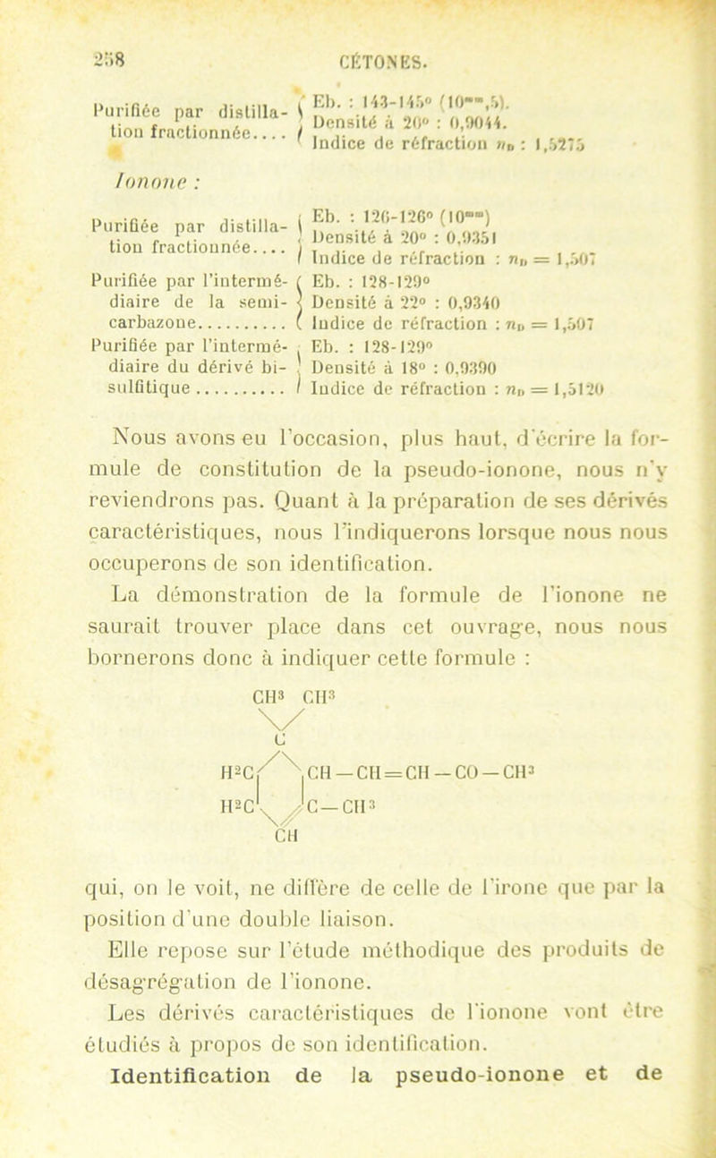 Puririéc par distilla tioii fractionnée... lononc : Puriûée par distilla- i tiou fractionnée.... | I Indice de réfraction ; n„ = 1,.'>0T / Eb. : lîO-IÎG» (IO-“) < iJensité à 20“ : 0,0.1.51 Purifiée par l’intermé- diaire de la senii- carbazoue é- ( Eb. : 128-120“ i- < Densité à 22“ : 0,9340 C Indice de réfraction ; «d = 1,507 Purifiée par l’intermé- , Eb. : 128-120 diaire du dérivé bi- . Densité à 18“ ; 0,9300 sulfitique I Indice do réfraction : n» = 1,5120 Nous avons eu l’occasion, plus haut, d'écrire la for- mule de constitution de la pseudo-ionone, nous n’y reviendrons pas. Quant à la préparation de ses dérivés caractéristiques, nous l’indiquerons lorsque nous nous occuperons de son identification. La démonstration de la formule de l’ionone ne saurait trouver place dans cet ouvrage, nous nous bornerons donc à indiquer cette formule : qui, on le voit, ne diffère de celle de l'irone que par la position d'une double liaison. Elle repose sur l’étude méthodique des produits de désagrégation de l’ionone. Les dérivés caractéristiques de rionone vont être étudiés à propos de son identification. Identification de la pseudo-ionone et de CH» CII» c CH —CH = CH-CO —CH» H2C \ >'C—CH» CH