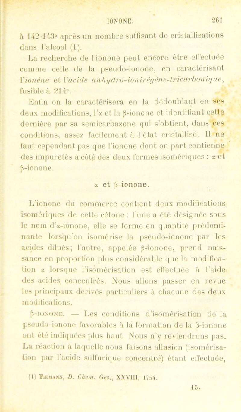 î\ 1 A'-?■ 1 'i3“ après un nonilire suffisanl de cristallisalions clans l'alcool (1). La roclierclie de l'ionone peut encore être ell'ecliiée comme celle de la pseudo-ionone, en caractérisant \'h)iu'‘ni‘ et V(tri(h‘ nn}ui(lr()-U)n\n‘<i(‘ni‘-lviravb()n\qu(\ fusible à 21 i“. Eidin on la caractérisera en la dédoublant en ses deux modilications, l’x et la p-ionone et idenliliant cette dernière par sa semicarbazone qui s’obtient, «lans' ces conditions, assez facilement à l’état cristallisé. Il ne faut cependant pas que l’ionone dont on pai't contienne des impuretés à côté des deux tonnes isomériques ; a et p-ionone. a et p-ionone. L’ionone du commerce contient deux modifications isomériques de cette cétone : l’une a été désignée sous le nom d’x-ionone, elle se forme en quantité (irédomi- nante lorsqu’on isomérise la pseudo-ionone par les acides dilués; l’autre, apjielée p-iononc, prend nais- sance en proportion plus considérable que la modilica- tion x lorsque l’isomérisation est clfecluée à l’aide des acides concentrés. Nous allons passer en revue les piincijiaux déiivés jiarliculiers à cbacune des deux modilications. p-io.NONE. — Les conditions d’isomérisation de la pseudo-ionone favorables à la formation de la p-ionone ont clé iridii|uées ]ilus baul. Nous n’y reviendrons pas. La réaction à laquelle nous faisons allusion (isoméiisa- tion [lar l’acide sulfuriipie concentré) étant ell'ecluéc, (1) Tik.m,\.n.n, l). Chem. Ges., X.WIll, 17.54. 15.
