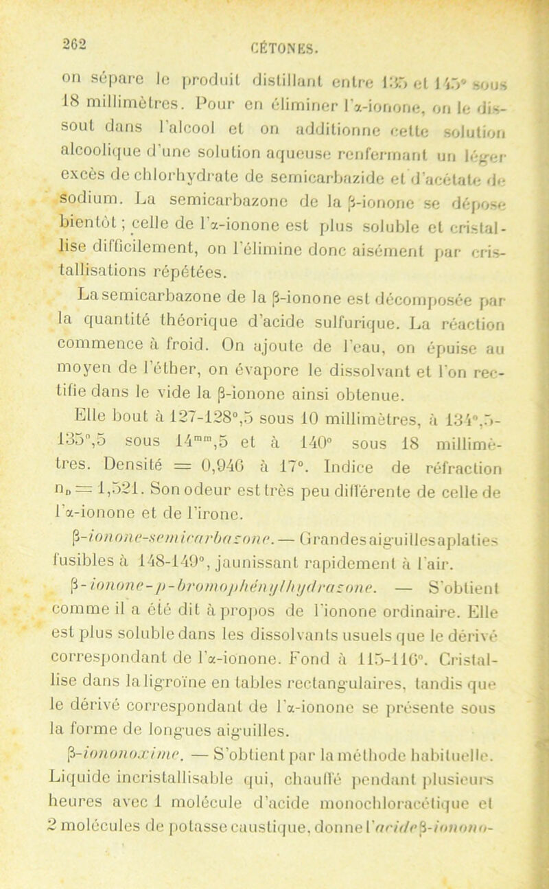 Oïl sépare le produit distillant entre IHô et l'iô® sous 18 millimètres. Pour en éliminer IVionone, on le dis- sout dans l’alcool et on additionne cette solution alcoolique d’une solution aqueuse renfermant un lég-er excès de chlorhydrate de semicarbazide et d’acétate de sodium. La semicarbazonc de la ji-ionone se dépose bientôt ; celle de l’a-ionone est plus soluble et cristal- lise difficilement, on l’élimine donc aisément [lar cris- tallisations répétées. Lasemicarbazone de la ji-ionone est décomposée par la quantité théorique d’acide sulfurique. La réaction commence à froid. On ajoute de l’eau, on épuise au moyen de l’éther, on évapore le dissolvant et l'on rec- tifie dans le vide la p-ionone ainsi obtenue. Elle bout à 127-128°,5 sous 10 millimètres, à IS'i®,.!- 135,5 sous 14'””,5 et à 140° sous 18 millimè- tres. Densité = 0,940 à 17°. Indice de réfraction On =1,521. Son odeur est très peu différente de celle de l’a-ionone et de l’ironc. nnone-H(‘ m trm'ba :on(’. — Grandes aig’uillesaplalies fusibles à 148-149°, jaunissant rapidement à l'air. lonone-i)-b)'oinopliéiiijlliij<lra:one. — S’obtient comme il a été dit àprojios de l'ionone ordinaire. Elle est plus soluble dans les dissolvants usuels que le dérivé correspondant de l’a-ionone. Fond à 11.5-110°. Cristal- lise dans laligToïne en tables rectangulaires, tandis que le dérivé correspondant de l’a-ionone se présente sous la forme de longues aiguilles. ^-lononoxime. — S’obtient par la méthode habituelle. Liquide incristallisable qui, chaulfé pendant plusieui’s heures avec 1 molécule d’acide monochloracétique et 2 molécules de potasse caustiijue, donne rf/c/r/cp-/o»o;<o-