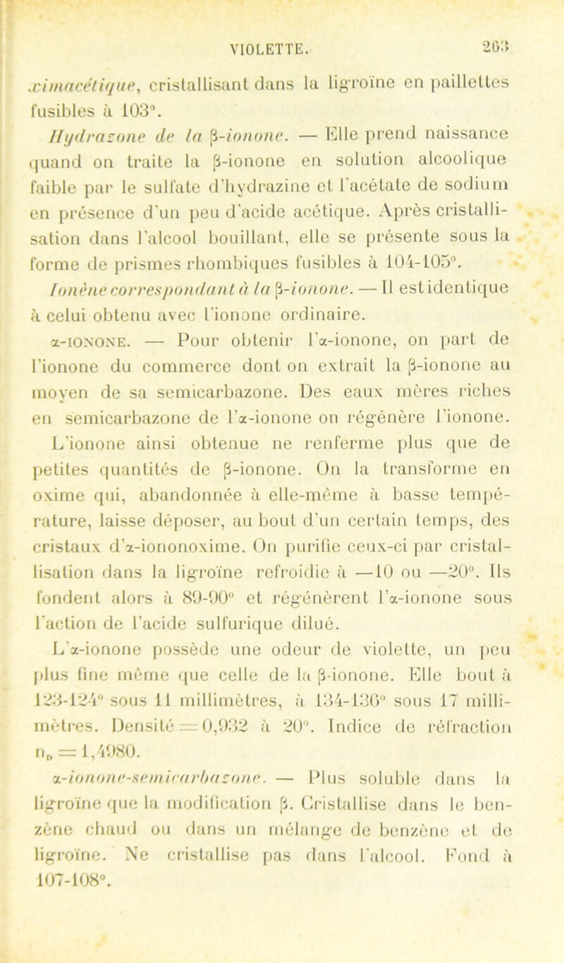 VIOLETTE. 20:i .jci»ificeli(/ii(\ cristallisant dans la ligroine en ])aillelles fusibles à 103®. llyilra;one de la ^-ionone. — Elle prend naissance t|uand on traite la jî-ionone en solution alcoolique faible par le sulfate d'hydrazine et 1 acétate de sodium en présence d’un peu d'acide acétique. .Vprès cristalli- sation dans l’alcool bouillant, elle se présente sous la forme de prismes rhombiques fusibles à lÜi-105®. lonène correspoiuldiit à ht ^-ionone. — Il est identique à celui obtenu avec l’iononc ordinaire. ï-iONONE. — Pour obtenii’ l’a-ionone, on part de l’ionone du commerce dont on extrait la p-ionone au moyen de sa semicarbazone. Des eaux mères riches en semicarbazone de l’a-ionone on régénère l’ionone. L’ionone ainsi obtenue ne renferme plus que de petites quantités de fi-ionone. On la transforme en oxime qui, abandonnée à elle-même à basse tempé- rature, laisse déposer, au bout d’un certain temps, des cristaux d’x-iononoxime. Ou purifie ceux-ci par cristal- lisation dans la ligroine refroidie à —iü ou —20®. Ils fondent alors à 80-00“ et régénèrent l’a-ionone sous l’action de l’acide sulfurique dilué. L’x-ionone possède une odeur de violette, un peu [)lus fine même que celle de la [i-ionone. Elle bout à 123-12i“ sous 11 millimètres, à 134-130“ sous 17 milli- mètres. Densité — 0,032 à 20. Indice de réli'action ri„ = 1,4080. ■x-itnione-iiemirfirlttt^oiu’. — Plus soluble dans la ligroine que la modilication [1. Cristallise dans le ben- zène chaud ou dans un mélange de benzène et de ligroine. .Ne ciâstallise pas dans l’alcool. Kond à 107-108“.