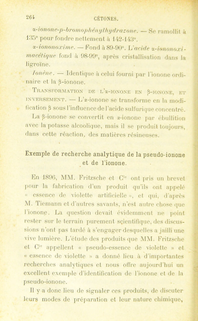 d.-i()7i(»i(‘-i)-l))-())iiiii)li{>n!illnjilr(i:(nn-. —Sft rnniollit k 1:55® pour fonrlro nelLcrnonl <ï [VZ-WA”. — Fond à 80-00. [jarith; •L-ihntmo.rA■ macél'Kinr fond à 08-00, ai)rès crislallisation dans la ligToïne. lonènc. — Identique à celui fourni pai- rionone ordi- naire et la [Ü-ionone. Transformation de L’a-ioNO.NE en Jj-ionone, et INVERSEMENT. — L’a-iononc se transforme en la niodi- lication p sousl influence de l’acide sulfurii|ue concentré. La p-ionone se convertit en a-ionone par ébullition avec tapotasse alcoolique, mais il se jiroduit toujours, dans cette réaction, des matières résineuses. Exemple de recherche analytique de la pseudo-ionone et de l'ionone. En 1800, MM. Frilzsche et G’ ont pris un brevet ])Our la fabrication d’un produit qu’ils ont appelé «' essence de violette artificielle », et qui, d'après M. T iemann et d’autres savants, n’est autre chose que l’ionone. La question devait évidemment ne point rester sur le terrain purement sçientifique, des discus- sions n’ont pas tardé à s’eng-ag-er desquelles a jailli une vive lumière. L’étude des produits que MM. Fritzsche et C appellent « pseudo-essence de violette » et « essence de violette » a donné lieu à d'importantes recherches analytiques et nous oifre aujourd'hui un excellent exemple d’identification de Lionone et de la pseudo-ionone. 11 y a donc lieu de sig-naler ces produits, de discuter leurs modes de jiréjiaralion et leur nature chimique,