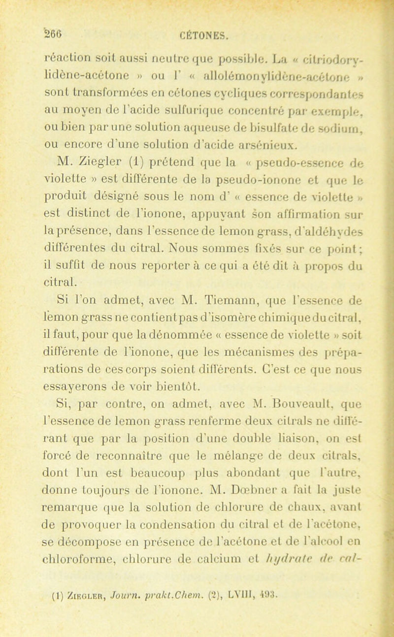 réaction soit aussi neutre que possible. La « eitriodory- liclènc-acétone » ou 1’ « aIlolémoriylidéne-a/;étone « sont transformées en cétones cycliques correspondantes au moyen de l’acide sulfurique concentré par e.xernple, ou bien par une solution aqueuse de bisulfate de sodium, ou encore d’une solution d’acide arsénieux. M. Ziegler (1) prétend que la « pseudo-e.ssence de violette » est diflérente de la pseudo-ionone et que le produit désigné sous le nom d’« essence de violette » est distinct de l’ionone, appuyant son affirmation sur la présence, dans l’essence de lemon grass, d'aldéhydes différentes du citral. Nous sommes fixés sur ce point; il suffit de nous reporter à ce qui a été dit à propos du citral. Si l’on admet, avec M. Tiemann, que l’essence de lémon grass ne contient pas d’isomère chimique du citral, il faut, pour que la dénommée « essence de violette » soit diflérente de l’ionone, que les mécanismes des prépa- rations de ces corps soient différents. C’est ce que nous essayerons de voir bientôt. Si, par contre, on admet, avec M. Bouveault. que l’essence de lemon grass renferme deux citrals ne dilfé- rant que par la position d’une double liaison, on est forcé de reconnaître que le mélange de deux citrals, dont l’un est beaucoup plus abondant que l'autre, donne toujours de l’ionone. M. Dœbner a fait la juste remarque que la solution de chlorure de chaux, avant de provoquer la condensation du citral et de l'acétone, se décompose en présence de l’acétone et de l'alcool en chloroforme, chlorure de calcium et Injdratc dr rnl- (1) ZcROLER, Journ, prakl.Chem. {‘1), LVIII, 493.