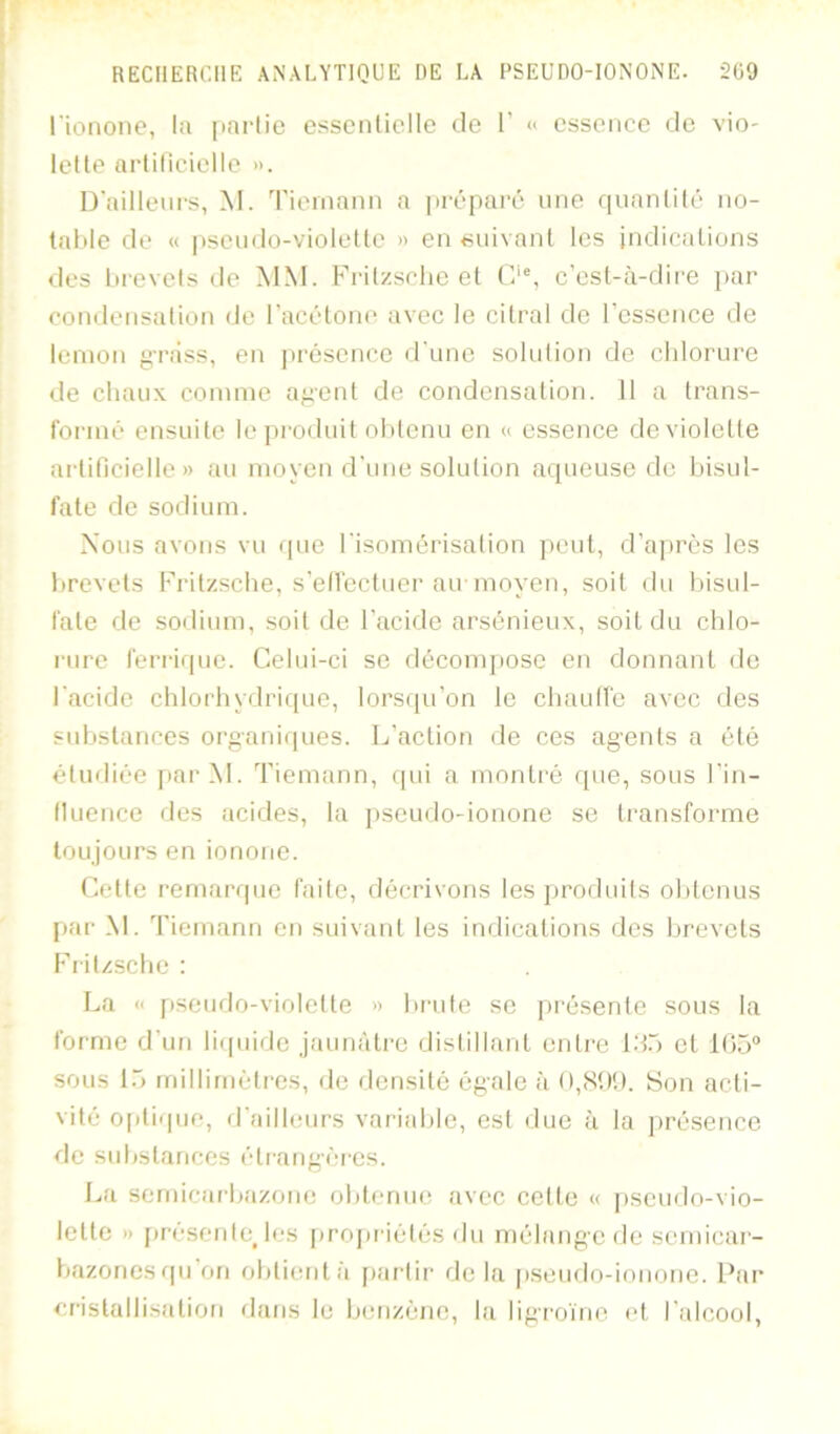 rionone, la partie esscnlielle de 1’ « essence de vio- letle arlilicielle ». D'ailleurs, M. Tieniann a préparé une rpianlilé no- table de « pseudo-violeltc » en <suivnnt les indications des brevets de MM. Frilzsclie et (F% c’est-à-dii'e i>ar condensation de l’acétone avec le citral de l’essence de lemon «râss, en présence d’une solution de chlorure de chaux comme a;»eut de condensation. Il a trans- formé ensuite le piroduit obtenu en « essence de violette artificielle» au moyen d’une solution aqueuse de bisul- fate de sodium. Nous avons vu que l’isomérisation peut, d’ajn’ès les brevets Fritzsche, s’ellcctuer au moyen, soit du bisul- fate de sodium, soit de l’acide arsénieux, soit du chlo- rure ferrique. Celui-ci se décompose en donnant de l’acide chlorhydrique, lorsqu’on le chaullé avec des substances organiques. L’action de ces agents a été étudiée par M. Tiemann, rpii a monti'é que, sous l’in- lluence des acides, la pseudo-ionone se transforme toujours en ionone. Cette remarque faite, décrivons les jjroduits ol)tenus par M. Tiemann en suivant les indications des brevets Fiitzsche : La << pseudo-violette » brute se présente sous la forme d’un licpiide Jaunâtre dislillant entre l.T) et 1()5“ sous [T> millimétrés, de densité égale à O,(S!)!). Son acti- vité optique, fl’ailleurs variable, est ilue à la pré.sence de substances étrangères. La sernicar'bazone obtenue avec cette « ])seudo-vio- lette » [rresentejes propriétés du mélange de scmicai- bazoriesrpi on obtient r’i [rarlii’ de la [rseudo-ionone. Par* erislallisation dans le benzène, la ligroïno et l’idcool.