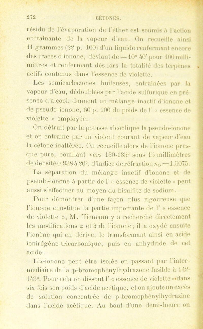 l’ésidu (Je 1 évnpoj’ulinfi de r('*llier est soumis à l’îiolioii eidraiiiaide de la vnpeiif fl’eau. (>n recueille ainsi 11 grammes (22 p. 100 d’un lirpiidc renfermant encore des traces d'ionone, driviant de — 10 40'pour ItKimilli- mètros et renfermant di'js lors la totali((* des terpênes actifs contenus dans l’essence de violette. Les semicarbazones huileuses, entraîm';es par la vapeur d’eau, dédoublées par l’acide sulfurique on pré- sence (Lalcool, donnent un mélang-e inactif d'ionone et de pseudo-ionone, 00 p. 100 du poids de 1’ « essence de violette » employée. On détruit par la potasse alcoolique la pseudo-ionone et on entraîne par un violent courant de vajieur d’eau la cétone inaltérée. On recueille alors de l’ionone pres- que pure, bouillant vers 130-135 sous 15 millimètres de densité 0,038 à 20, d’indice de réfraction Uo =1,“)<375. La séparation du mélange inactif d’ionone et de pseudo-ionone à partir de 1’ « essence de violette peut aussi s'elfectuer au moyen du bisultite de sodium. Pour démontrer d’une fa(jon plus rigoureuse (jue l’ionone constitue la partie importante de 1’ « essence de violette », M. Tiemann y a recherché directement les modifications a et p de l’ionone; il a oxydé ensuite rionène qui en dérive, le transformant ainsi en acide ionirégène-tricarbonique, puis en anhydride de cet acide. L’a-ionone peut être isolée en passant par l’inter- médiaire de la p-bromophénylhydrazonc fusible à 142- 143. Pour cela on dissout 1’ « essence de violette »*dans six fois son poids d’acide acétique, et on ajoute un excès de solution concentrée de p-bromopbénylhydrazine dans l’acide acétique. Au bout d'une demi-heure on