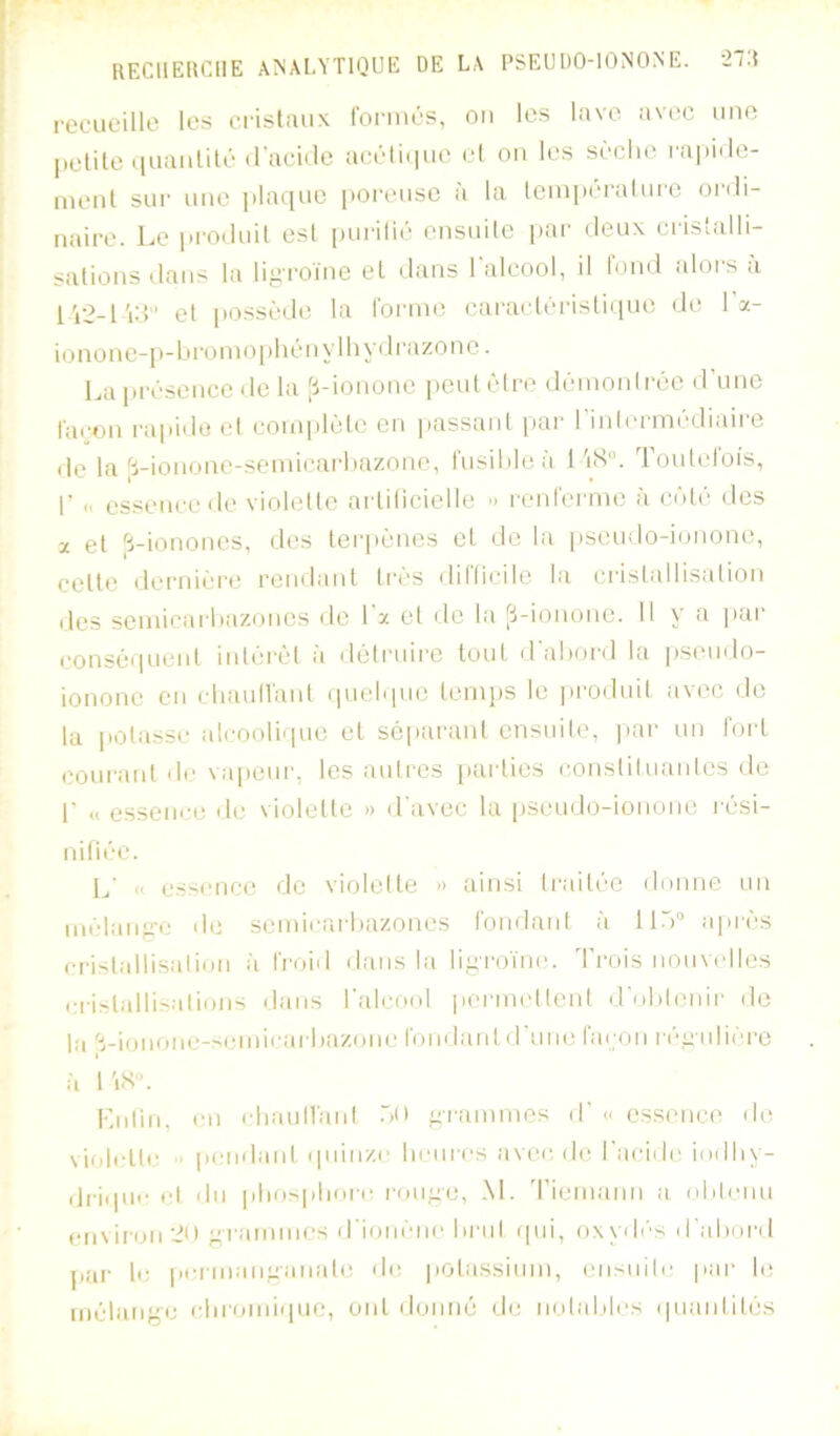 recueille les cristaux forinés, ou les lave avec une petite iiuaiililé (l'acide accti(iue et on les S(!'clie l'apide- iiieut sur une jilaque iioi’cuse a la leiu|tcralurc ordi- naire. Le id'oduit est purifié ensuite pai' deux crisifdli- sations dans la li.e-roïne et dans l'alcool, il tond alors a l'12-l'id'’ et possède la l'ornui cai’acléi'isti(iuc de la- ionone-p-1 (i'onio[)hény I 11 ydi'azonc. Laiirésence de la [i-ionone jieulêfre déinonlrée d'une l'acon i-apido et coniplijlc en passant par rinfcrmédiaii'e de la ^5-ionone-seinicarliazonc, rusildeà 1'i<S“. Toutefois, r - esseuccde violellc artilicieile » l'enfernie à caMé des X et |ï-ionones, des lerpèncs et de la |)Scudo-i(jnone, cette dernii’i'C rendant tri'S difticile la ci'istallisation des seniicarliazoncs de l'z et de la [’i-ionone. Il y a pai‘ consé(iuent intéi'cl à délniirc tout d'abord la pseudo- ionone en cliaunanl (pielipic temps le ]»rodnit avec de la potasse îdcooliipie et séparant ensuite, |iar nn fort coui'cant de vapeur, les autres parties constituantes de r « essence de violette « d'avec la pseudo-ionone l ési- nifiéc. L' << essence de vioielte » ainsi ti-aitée dnnne nn niélan^'-e de semicai-bazones fondant à 1 K') après cristallisalidU ii froid dans la li^iTOïne. d'rois nouvelles cri^talli^alinns dans l'alconl permeltcnt d'obtenir de la S-ionone-scinicarbazone fondaid d'une faijon régulière il l'iS». I-jitin. en chauM'iud .bll ^rannnos d' c cssenci' de violiTle ■> pendaid (piinze heures avi'c, de l'acide indby- ili'iipic cl du pbiopbore ron^e, M. 'rieinann a obtenu envii'on 2U ^rannnes d'ionène brut (pii, oxyd(''s d'aboi'd par le peiniaimanate de |)Otassiuin, ensnilc pai' le inèlange (•bi’Oini(pie, ont donné de notables (pianlilès