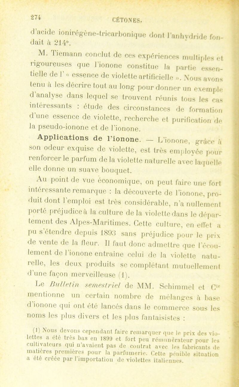 1’ •274 CÉTONES. il’ncido ionirégèrie-lncarljoniquo dail, à 2\h°. doni i'anliydfide fou- ^ M. liemaiin corudul de cos expf'îricnces mulliples c( rigoureuses que J’ionone consliluo la parfie essen- tielle de r a essence de violette artificielle ». Nous avons tenu a les déerire tout au long pour donner un exemple d analyse dans lequel se trouvent réunis tous les cas intéressants : étude des circonstances de formation d une essence de violette, recherche et purification de Ifi ps6udo-ionoriG Gt dG l'ionoriG. Applications de l’ionone. - L’ionone, grâce à son odeur exquise de violette, est très employée pour renforcer le parfum de la violette naturelle avec laquelle elle donne un suave bouquet. Au point de vue économique, on peut faire une fort intéressante remarque : la découverte de l'ionone, pro- duit dont l'emploi est très considérable, n'a nullemeni porté pré judice à la culture de la violette dans le dépar- tement des Alpes-Maritimes. Cette culture, en ellèt a pu s’étendre depuis 189;l sans préjudice pour le prix de vente de la Heur. Il faut donc admettre que l'écou- lement de l’ionone entraîne celui de la violette natu- relle, les deux produits se complétant mutuellement d’une laçon merveilleuse (1). Le Biillelin seincsiriel de MM. Schimmel et C' mentionne un certain nombre de mélanges à base d ionone qui ont été lancés dans le commerce sous les noms les plus divers et les ])lus fantaisistes : (I) Nous devons cependant faire remarquer que le prix des vio- lettes a été très bas en I8!)9 et fort peu rémunérateur pour les cultivateurs qui u’avaient pas de contrat avec les fabricants de niaticres premières pour la parfumerie, dette pénible situation a été créée par riiuportation de violettes italiennes.