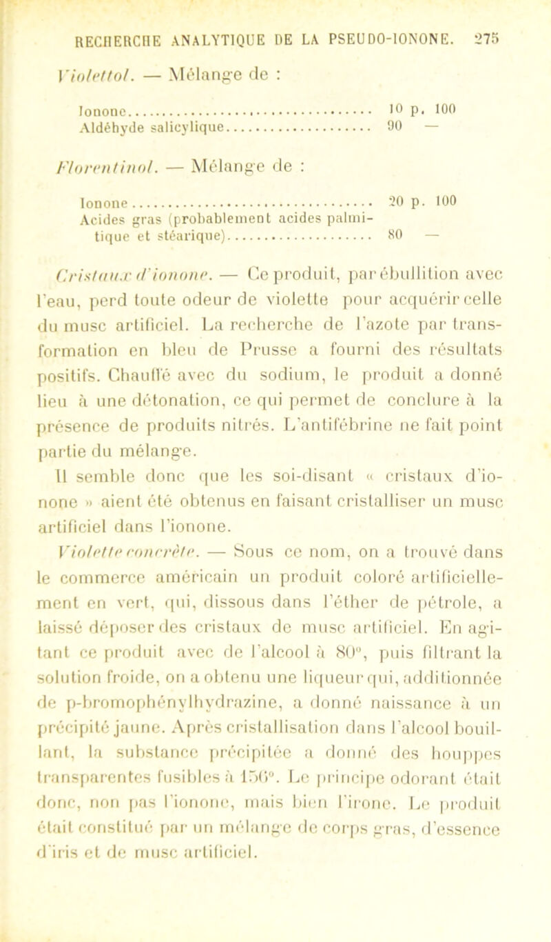 Violcttol. — MiMange de : lononc P‘ 100 Aldéhyde salicylique Uü — Florriilino/. — Mélange de : lonone 20 p. 100 Acides gras (probablement acides palmi- tique et stéarique) 80 — Crisidi/.r tl’i'oiwitr. — Ce produit, par ébullition aveo l’eau, perd toute odeur de violette pour acquérir celle du musc artificiel. La recherche de l’azote par trans- formation en bleu de Prusse a fourni des résultats positifs. ChautVé avec du sodium, le produit a donné lieu à une détonation, ce qui permet de conclure à la présence de produits nitrés. L'antifébrine ne fait point partie du mélange. 11 semble donc (pie les soi-(iisant « cristaux d’io- none » aient été obtenus en faisant cristalliser un musc artificiel dans fionoue. Vio/rf/i^ roiirrèlr. — Sous ce nom, on a trouvé dans le commerce américain un produit coloré artificielle- ment en vert, ipii, dissous dans l’éther de jiétrole, a laissé déposer des cristaux de musc artiliciel. En agi- tant ce produit avec de l’alcool à <SU'’, puis (iltrant la solution froide, on a obtenu une licpieur (pii, addilionnée de p-bromopbénylbydrazine, a donné naissance à un firécipilé jaune. Après cristallisation dans l’alcool bouil- lant, la substance jirécipitée a donné des houppes transparentes fusibles à lôt)''. Le princijie odorant était donc, non pas riononc, mais bien l'irouc. Le pi'oduit était constitué jiar un mélange de corps gras, d’essence d'iris et de musc artiliciel.