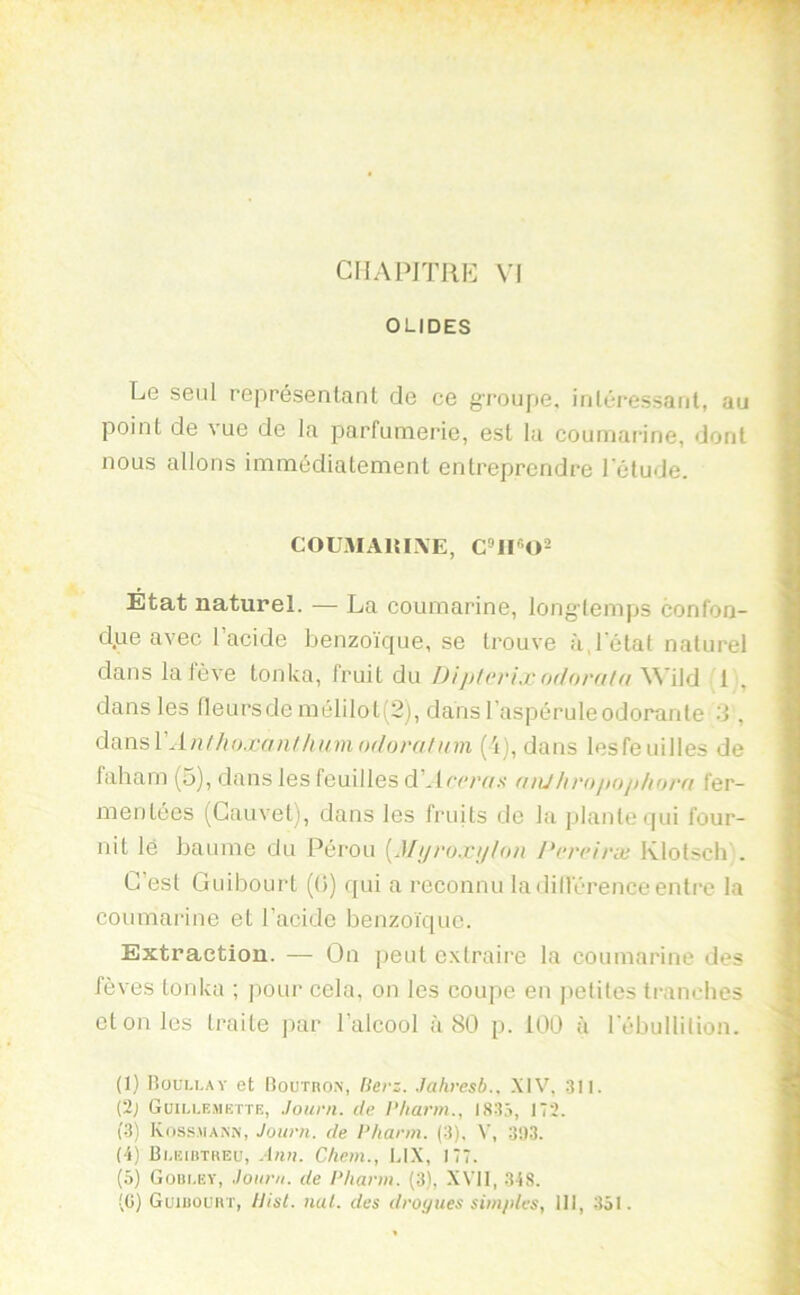 CHAPITRE VI OLIDES Le seul représentant de ce g’i'oupe, intéressant, au point de vue de la parfumerie, est la cournarine, dont nous allons immédiatement entreprendre l’élude. COUMARIXE, Etat naturel. — La cournarine, long-temps confon- d;.ie avec l’acide benzoïque, se trouve à,l’état naturel dans la lève tonka, fruit du Di]>l(‘rix odorala ys'ûû 1 , dans les fleurs de mélilot(2), dans l’aspérule odorante 2 , AnthiKcanlhnmodorahnn (i), dans lesfeuilles de lahara (5), dans les feuilles d’*lrc/Y/.s- (iiiJlii'oitoiiliorfi fer- mentées (Cauvet), dans les fi-uits de la plante qui four- nit lé baume du Pérou {Mi/ro.njlon Pcrciræ Ivlotsclb . C’est Guibourt ((}) qui a reconnu ladilférenceentre la cournarine et l’acide benzoïque. Extraction. — On peut extraire la cournarine des fèves tonka ; jiour cela, on les coupe en i)elilcs tranches et on les traite ]>ar l’alcool à 80 p. 100 à l’ébullition. (I) lîouu.AY et Bournox, Herz. Jahresb.. .XIV, .311. (2; Güiu-emkttr, Journ. de ]’liarm., I83j, 172. (.3) Koss.mann, Journ. de l’/iarm. (3). V, 3!)3. (4) Bi.kiutreü, Ann. Chem., LIX, 177. (5) Güiii.EV, Journ. de l’hann. (3), XVII, 34S. (G) Guiuouh'I', Uist. nul. des drogues simples, III, 351.