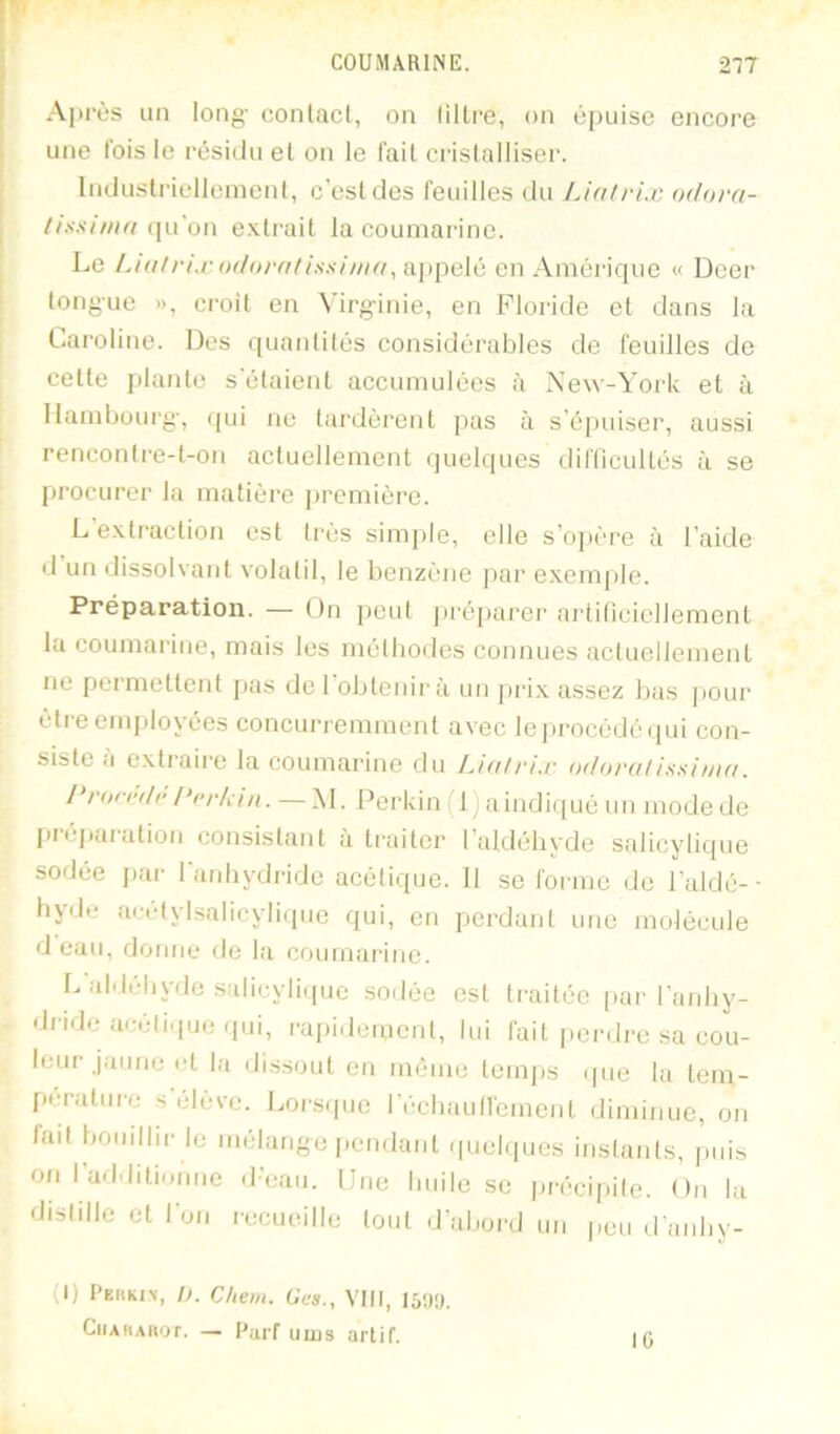 Après un long- conlacl, oa liltre, on épuise encore une Ibis le résiduel on le fait crislalliser. Industriellemenl, c’est des feuilles du Lialrix odora- thsimn extrait la couniarine. Le l.ialrixodorntissiina, appelé en Amérique « Dcer tongue », croit en Virg-inie, en Floride et dans la Caroline. Des quantités considérables de feuilles de celle jjlanle s’étaient accumulées à New-York et à llamboui‘g-, (pii ne lardèrent pas à s’épuiser, aussi renconlre-l-on actuellement quelques difficultés à se procurer la matière |)remière. L’exli'action est très simple, elle s’ojière à l’aide d un (Jissolvant volatil, le benzène ])ar exemple. Préparation. — On peut jiréparer artificiellement la coumarine, mais les méthodes connues actuellement ne permettent jjas de 1 obtenir à un jiri.x assez Ijas jiour être employées concurremment avec leprocèdéipii con- siste à extraire la coumarine du Uah-ix odoratissima. J rorrdr l‘(>rh in. — M. Perkin (l)aindi(pié un mode de pnjjiaration consistant à traiter l’aldébyde salicylique sodée jiar l’anhydride acétique. 11 se forme de l’aidé-- hyde acétylsalicylique qui, en perdant une molécule (Jean, dorme de la coumarine. L aldéhyde .salicyliipie sodée est traitée |)ar l’anhy- dride arrétique (pii, l•apidemcnl, lui fait perdre sa cou- leur jaune et la di.ssout en même temps (|iie la lein- péi'alm-e s’élève. Loi-s(pie réchaufiément diminue, on fait bomihr le mélange pcndaid (piefipics instants, puis on I additionne d’eau. Une huile se précipite. On la distille et l’on recueille lord d’rdjoial un peu d’anby- (1) PErtKiv, D. Chem. Gcs., VIII, CiiAHAHor. — Pai'f uius artif. 10