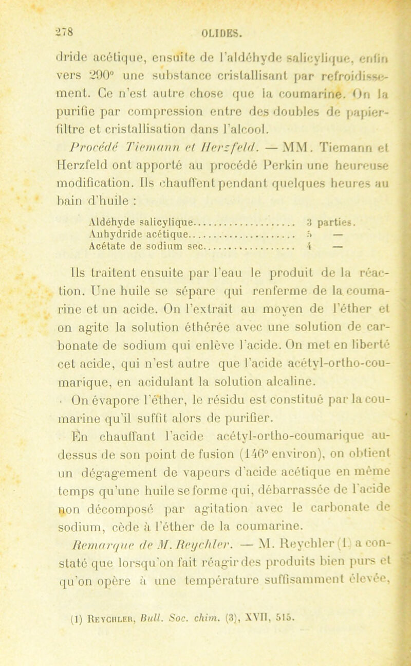 ■r,8 OLIDES. (Ji-ido acétique, eiisiiile de l’aldéhyde salicylique, enfin vers une substance cristallisant par refroidisse;- ment. Ce n’est autre chose que la cournarine. On la purifie par comprc.ssion entre des doubles de papier- filtre et cristallisation dans l’alcool. Procédé Tinnann et ll(‘rzfcld. —MM. Tiemann et Herzfeld ont apporté au jirocédé Perkiri une heureuse modification. Ils chautrent pendant quelques heures au bain d’huile : Aldéhyde salicylique -i parties. Anhydride acétique .s — Acétate de sodium sec S — Us traitent ensuite par l’eau le produit de la réac- | tion. Une huile se sépare qui renferme de la couma- i rine et un acide. On l’extrait au moyen de l’éther et on agite la solution éthérée avec une solution de car- bonate de sodium qui enlève l’acide. On met en liberté .. cet acide, qui n’est autre que l’acide acétyl-ortho-cou- marique, en acidulant la solution alcaline. ' • On évapore l’é'ther, le résidu est constitué par la cou- marine qu’il suffit alors de purifier. En chaulfant l’acide acétyl-ortho-couraarique au- ' dessus de son point de fusion (1 'iG“ environ), on obtient ; un dégagement de vapeurs d’acide acétique en même temps qu’une huile se forme qui, débarrassée de l'acide f] non décomposé par agitation avec le carbonate de -j sodium, cède à l’éther de la cournarine. He/iiart/iic de M. fieijchler. — M. Reychler{l. a con- ^ staté que lorsqu’on fait réagir des produits bien pui's et ^ qu’on opère à une température suffisamment élevée, ^