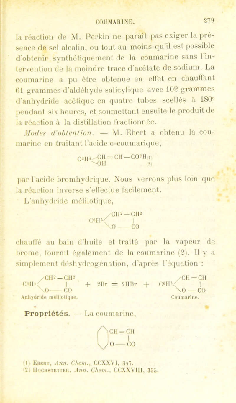 lu ivaclion de M. Perldn ne |iai'uît pas exiger la pré- sence de sel alcalin, ou tout au moins qu il est possible d'oblenii' synlhéliquemenl de la coumarine sans I in- lei’venüon de la moindre Irace d’acétate de sodium. La coumarine a pu être obtenue en ell'et en cbaudant <)l grammes d’aldéhyde salicylique avec 102 grammes d’anhydritle acétique en quatre tubes scellés à 180° pendant six heui’es, et soumettant ensuite le produit de la réaction à la distillation l'ractionnée. MoiIps f/'ohtcn/ioii. — M. Ebert a obtenu la cou- marine en traitant l’acide o-coumarique, jiar l'acide bromhydrique. Nous verrons plus loin que la réaction inverse s’ell'ectue facilement. L’anhydride mélilotique, chaull'é au bain d’huile et traité par la vapeur de brome, foui'nit également de la coumarine (2). Il y a simplement déshydrogénation, d’après l’équation : QCHi^OH = CII — CO-H I) (S) /CII-2-CU^ , + 2llr = 2HHr CdlV CH = CH \0 —CO Aoliydride méliioUque. Propriétés. — La coumarine. 0 CH = CII O—f:o (1) Ebeht, ylria. Chem., CCX.WI, :(i*. '2) llftciiSTETTEH. Ann. Chem., CCX.WIll, Sf).'!.
