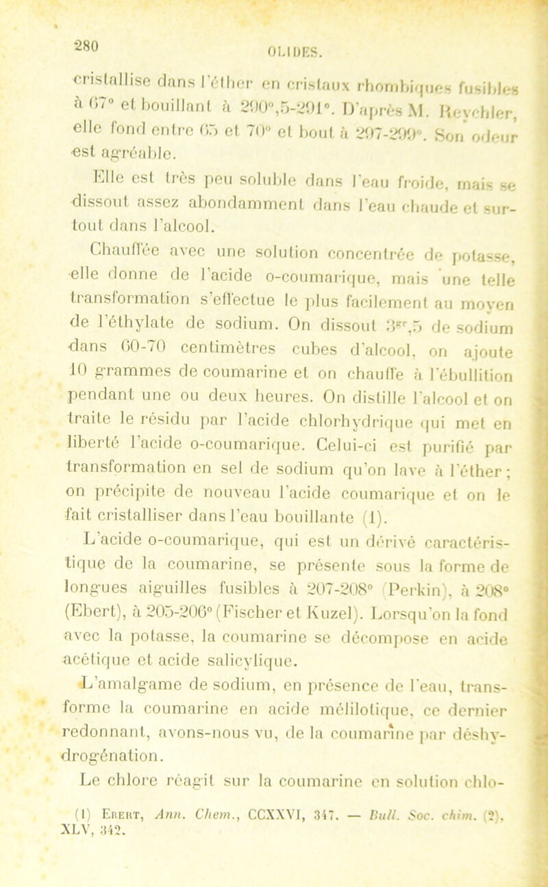 ■280 OI.IDRS. cristallise dans I éllier on cristaux rtioriihiques fusible» à(i7» et bouillant à 2bO,5-201». D après M. Heycbler, elle fond cidre 05 et 70» et bout à 2îl7-2fl0». Son* ode est aftTéabIc. ur Elle est très peu soluble dans leau froide, mais se dissout assez abondamment dans Peau chaude cl sur- tout dans l’alcool. Chauflée avec une solution concentrée de potasse, elle donne de l’acide o-coumarif|ue, mais une telle transformation s’effectue le plus facilement au moyen de l’éthylale de sodium. On dissout 5 de sodium clans 00-70 centimètres cubes d’alcool, on ajoute 10 grammes de coumarine et on cbautfe à rébullilion pendant une ou deux heures. On distille l'alcool et on traite le résidu jiar 1 acide chlorhydrique qui met en liberté l’acide o-coumarique. Celui-ci est purifié par transformation en sel de sodium qu’on lave <à l'éther; on précipite de nouveau l’acide coumarique et on le fait cristalliser dans l’eau bouillante (1). L’acide o-coumarique, qui est un dérivé caractéris- tique de la coumarine, se présente sous la forme de longues aiguilles fusibles à 207-208“ Perkin), cà 208» (Ebert), à 205-206“ (Fischer et Kuzel). Lorsqu’on la fond avec la potasse, la coumarine se décompose en acide acétique et acide salicyliquc. •L’amalgame de sodium, en présence de l'eau, trans- forme la coumarine en acide mélilolique, ce dernier redonnant, avons-nous vu, de la coumarine par déshy- drogénation. Le chlore réagit sur la coumarine en solution chlo- (0 Ereht, Ann. Chem., CCXXVI, 317. — lUiU. Soc. chim. (?), XLV, 312.