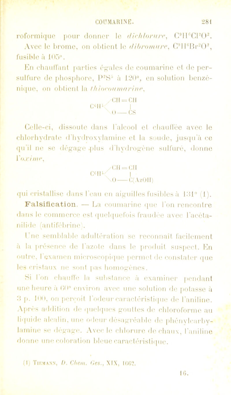 rororniiqiip |ioui' ilormor le (lirhlnriirc, T'Cl-O^. Avec le lirnnie, mi olilieiil le tUhrnmur(\ C^’l I”15l•-( l'iisiMe à ln.>. Kn clmiill'aiil |iai-lies i\i;-ales de cnumariiie el de jier- siiirui-e de |ihos|iliore, P-S^ à en srjkdion lienzé- ni([ue, on oUieid la !Iiinraiimnriin‘. (;ii = r.ii C'II' I (I CS Celle-ei, dissoute dans l'aleool el cliaull'éc avec le ehloiliydrale d'hydi'oxylainim' et la sonde, jns(|n'à ce qn il ne se dé^'a^e .|ilns il'liydi'n^-ône snll'iiré, donne Vn.rimr, /(;ii = cii ccir./ I \() C(AzUll) qui l■|■istallisc dans i'ean en aiii'uilles l'nsililes à l.'tl'’ (1). Falsification. — La romnai ine i|ne l'on l•enconll■e dates le eonnneiN.'o est i|iielqnernis IVanilée a\ee l'aeédii- niliilt' (iinlifi''l)fine . Pne seinlilaMe ailnlléralion se, l'eeonnaît raeileniont à l.a pfésenee de l'azole dans It; ])fodnil sns|)eel. Ln niilfe, I examen mieft)seo|iiqiH; pefinel de eonslaler (|ue les efislanx m; soid pas lioino^ènes. Si I on elninlle la snhslanee à extiminer pendant une lienre à CH en\ifon :ivee une solulion de pelasse à d p. liHi, on (lereoil l'nilenf eafaeli'n-isliipie de l'tuiiliinn A|ifés .addilinn de quelques '^■onlles dt‘ ehlofol'onne ;in liqniile alealiti, une ftdenr ilésapréalile de piiénvleai’liy- larnine se déyaye. Avee le elilofiiro île elian\^ l'aniline donne une eolofalion Mène etiraeir-i'isliipie. (I) Tif.m.^.v.n, I). Chem. Ces., M.\, ICt;?. K).