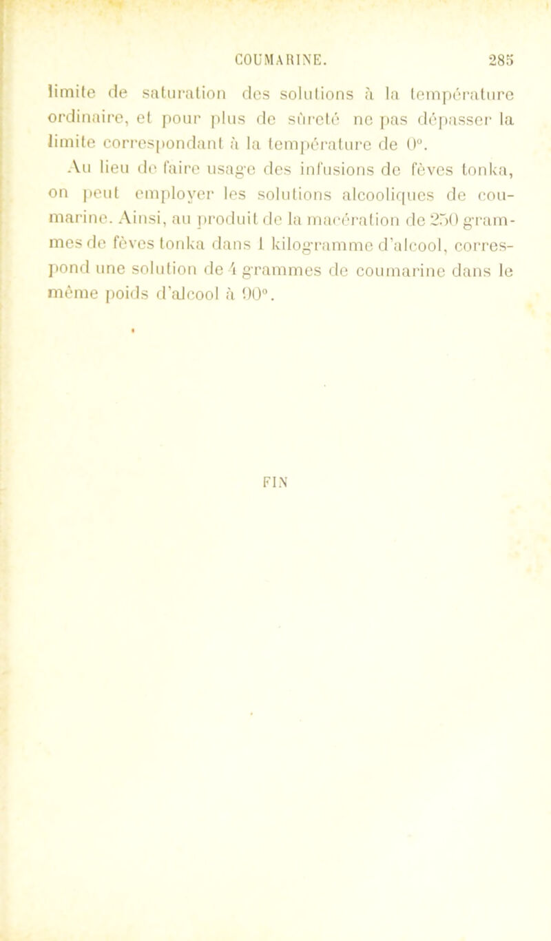 Hmüe de saturation des solutions à la température ordinaire, et pour plus de sûreté ne pas dé[)asser la limite corres|iondant à la tempéi'atui’e de 0“. Au lieu do taire usag'C dos ini'usions de fèves tonUa, on peut employer les solutions alcooliques de cou- marine. Ainsi, au j)i'oduit de la macéi'ation de 250 g-ram- mesde fèves tonica dans 1 kilog-ramme d’alcool, corres- ])ond une solution de 'i grammes de coumarine dans le même poids d'alcool à 00°. FIN