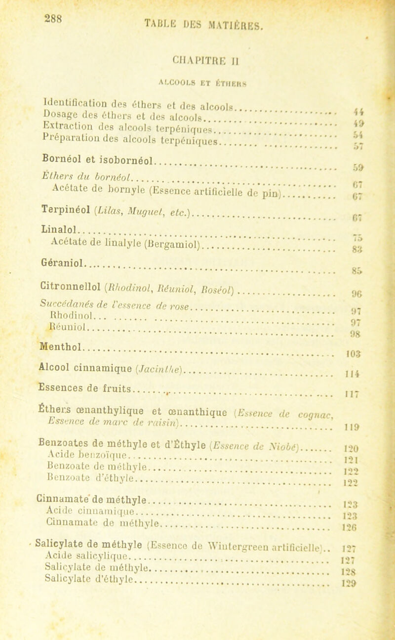TAÜLli UES M.VTIÉaES. CHAPITRE 11 ALCOOLS ET ÜTIIEHS Kleutirication des éthers et des alcools Dosage des éthers et des alcools Extraction des alcools terpéiiigiies Pi éparatioii des alcools tcrpéuif(ues Bornéol et isobornéol Éthers du bornéol Acétate de bornyle (Essence artilîclelle de pin) Terpinéol {Lilas, Muguet, etc.) Linalol Acétate de linalyle (Rergamiol) Géraniol Citronnellol {Rhodmol, Réuniol, Roséol) Succédanés de l'essence de rose Rhodiiiol Réuniol Menthol Alcool cinnamique (Jacinthe) Essences de fruits Éthers œnanthylique et œnanthique (Essence de cognac Essence de ynarc de raisin) ’ ii 4» 54 •J 7 5» C7 G7 07 75 8» 85 96 97 97 08 103 114 117 119 Benzoates de méthyle et d’Êthyle (Essence de .\iobé) Acide benzoïque Bcnzoate de méthyle Bcnzoute d’éthyle .V. Cinnamate’de méthyle Acide ciniiaini([ue Cinnamate de méthyle 120 121 122 122 123 123 126 Salicylate de méthyle (Essence de Wintcrgreen nrlificielle).. 127 Acide salicylique  Salicylate de méthyle ' Salicylate d’éthyle