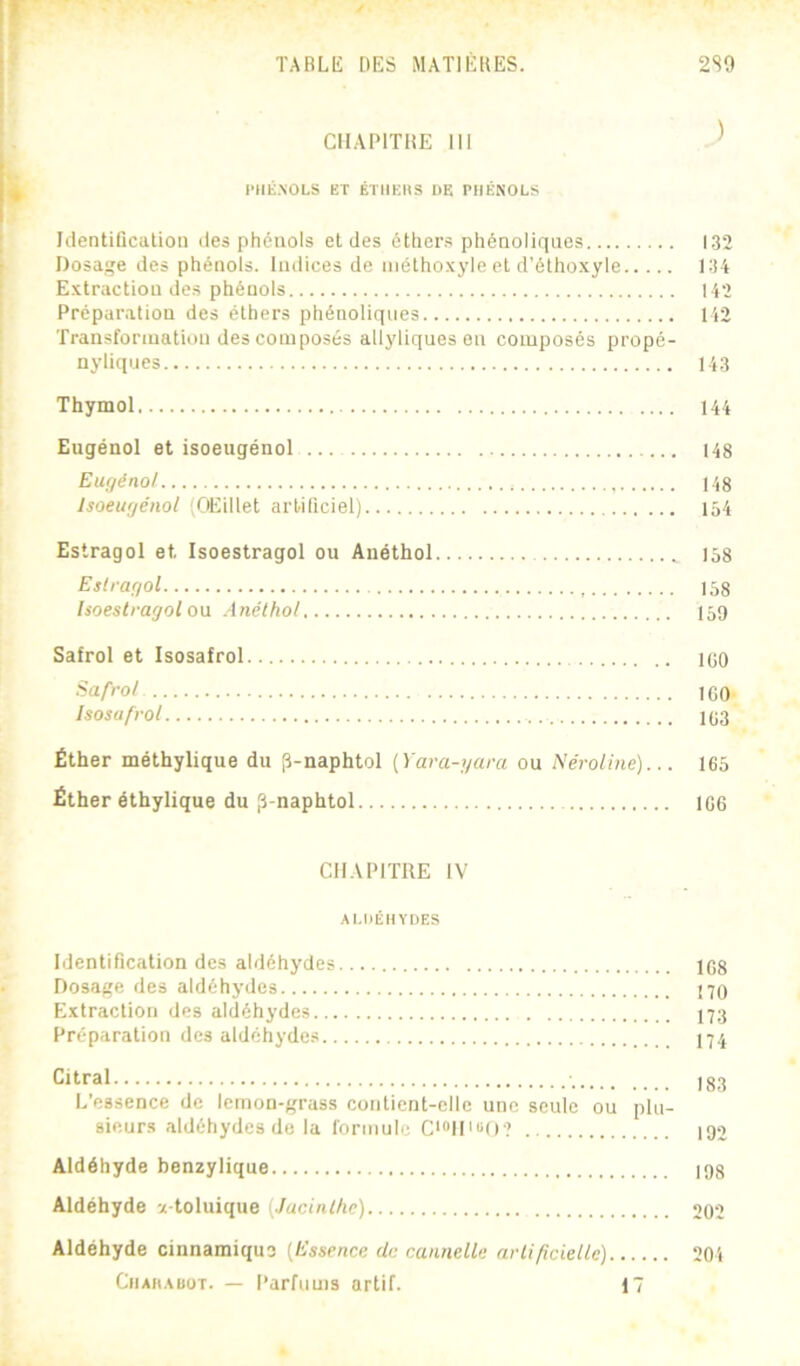 f TABLE DES MATIÈBES. 2S9 CIIAPITIÎE III ^ l■H^;.^OLS ET ÉTHKIIS DE rilÉNOLS Iilentiûcatioii des phénols et des éthers phénoliques 132 Dosage des phénols. Indices de inéthoxyle et d’éthoxyle 134 Extraction des phénols 142 Préparation des éthers phénoliques 142 Transforiuatitni des composés allyliques en composés propé- nyliques 143 Thymol 144 Eugénol et isoeugéuol 148 Eugénol 148 Isoeugéuol (CiEillet artificiel) 154 Estragol et Isoestragol ou Anéthol 158 Eslragol 158 Isoestragol o\x Anéthol 159 Safrol et Isosafrol lOO liafrot ICO Isosafrol 1C3 Éther méthylique du p-naphtol [Yara-gara ou Néroiine)... 165 Éther éthylique du ,3-naphtol 1G6 CHAPITRE IV ALDÉHYDES Identification des aldéhydes 1G8 Dosage des aldéhydes 170 Extraction des aldéhydes 173 Préparation des aldéhydes 17.7 Citral 183 L’essence de lemon-grass contient-elle une seule ou plu- sieurs aldéhydes de la formule Ci“lD“0? 192 Aldéhyde benzylique 198 Aldéhyde x-toluique {Jacinthe) 202 Aldéhyde cinnamiquo {Essence de cannelle artificielle) 204 Chamauut. — Parfums artif. 17