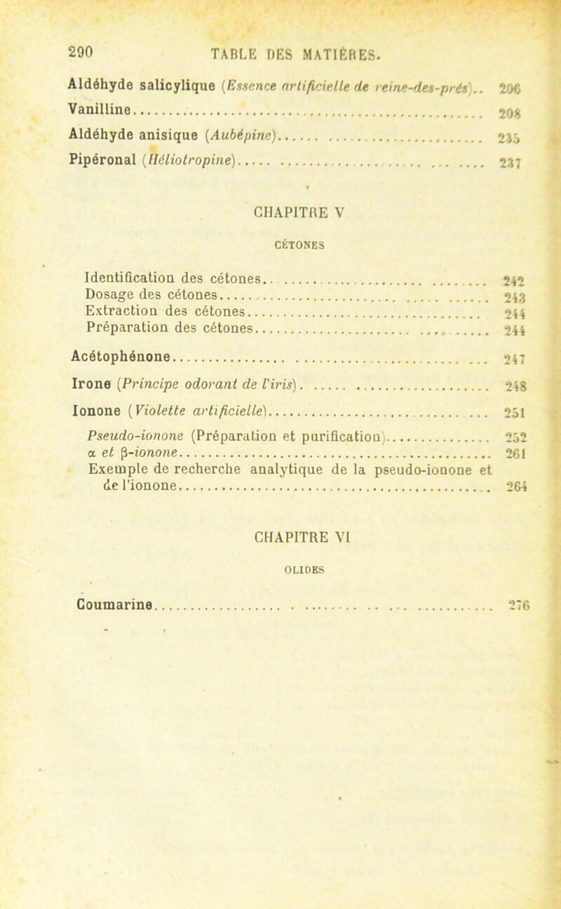 Aldéhyde salicylique (Essence nrli/icielle de reine-des-prés).. 206 Vanilline 208 Aldéhyde anisique (Aubépine) 2îâ Pipéronal (lléliolropine) 287 CHAPITRE V CÉTONES IdentificatioQ des cétones.. 242 Dosage des cétones 24.3 Extraction des cétones 244 Préparation des cétones 244 Acétophénone 247 Irone (Principe odorant de l'iris) 248 lonone (Violette artificielle) 251 Pseudo-ionone (Préparation et purification) 252 a et fi-ionone 261 Exemple de recherche analytique de la pseudo-ionone et del’ionone 264 CHAPITRE VI OLIDES Coumarine 276