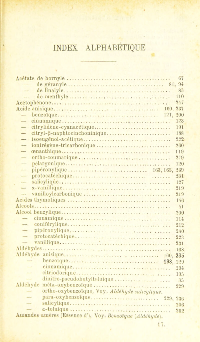 INDEX ALPHABÉTIQUE Acétate de bornyle 67 — de géranyle 81, 94 — de linalyle 83 — de menthyle 110 Acétophénone Acide anisique ICO, 237 — benzoïque 121, 200 — cinnamique 123 — citrylidène-cyanacétique 191 — citryl-3-naphtociüchoninique 188 — isoeugénol-acétique 222 — ionirégène-tricarbonique 260 — œnanthiqiie 119 — ortho-coumarique 279 — pélargonique 120 — pipéronylique 163,165, 239 — protocatéchique 231 — salicyliqùe 127 — a-vanillique 219 — vanilloylcarbonique 219 Acides thymotiques 146 Alcools 41 Alcool benzylique 200 — cinnamique 114 — coniférylique 212 — pipéronylique 240 — protocatéchique 223 — vanillique •. 231 Aldéhydes 1G8 Aldéhyde anisique ICO, 235 — benzoïque 198, 229 — cinnamique 204 — citriodorique 105 — dinitro-paeudobutyltoluique 35 Aldéhyde méta-oxybenzolque 229 — orlho-oxybenzoïque, Voy. Aldélnjcle salicylù/ue. — para-oxybenzoïque 229 236 — salicyliqùe '200 — a-toluique 202 Amandes amères (Essence d’), Voy. licnzotque {AUUIujde). n.