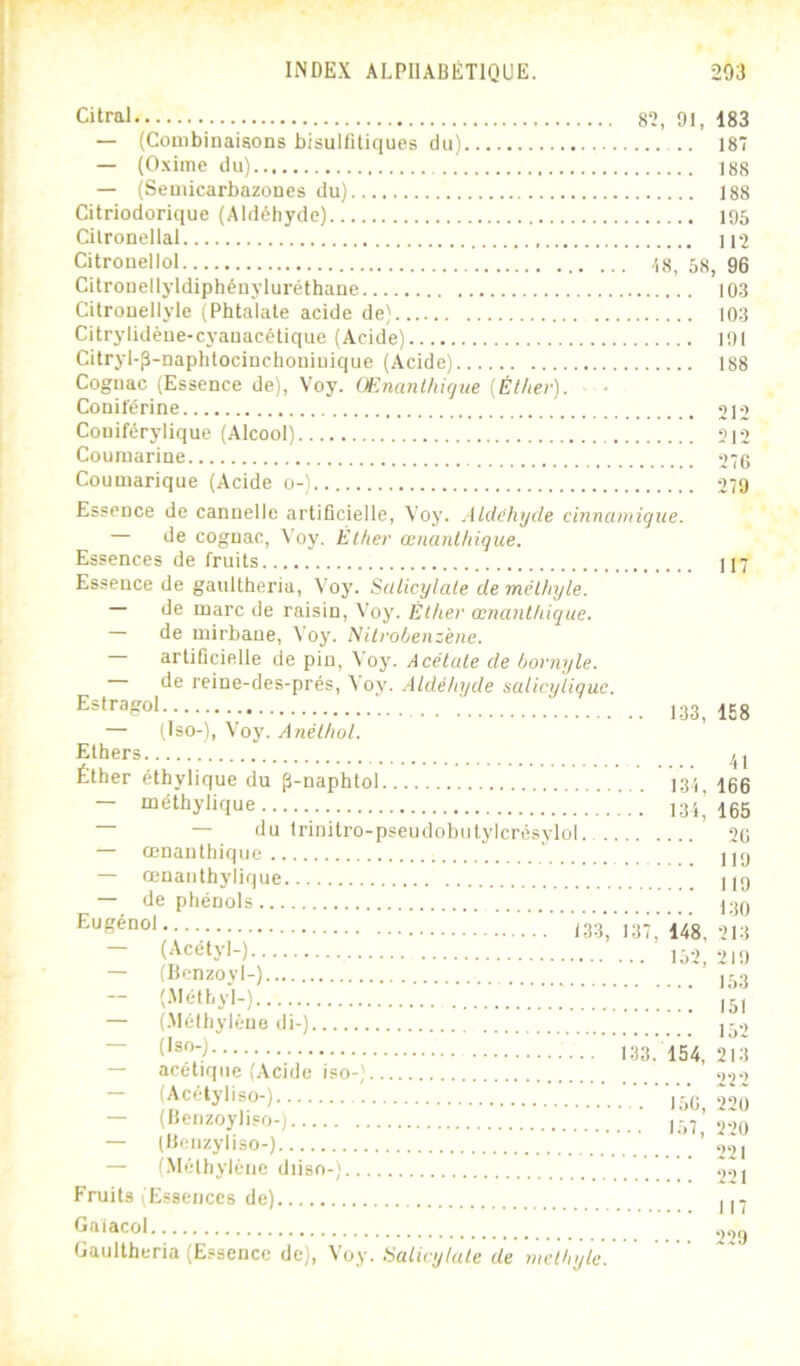 Citral 82, 91, 183 — (Combinaisons bisulfitiques du) 187 — (Oxiine du) 188 — (Semicarbazones du) 188 Citriodorique (Aldéhyde) 195 Cilronellal 112 Citrouellol /,8, 58, 96 Citronel lyldiphéuyluréthaue 103 Cilrouellyle (Phtalate acide de) 103 Citrylidène-cyauacétique (Acide) 191 Citryl-p-naphtocinchoniuique (Acide) 188 Cognac (Essence de), Voy. Œnanthique {Éther). Conilërine 212 Couiférylique (Alcool) 312 Coumarine 276 Couniarique (Acide o-) 279 Essence de cannelle artificielle, Voy. Aldéhyde cinnamigiie. — de cognac, Voy. Éther œnanthique. Essences de fruits 117 Essence de gaultheria, Voy. Salicylale de mélhyte. — de marc de raisin, Voy. Éther œnanthique. de mirbane, Voy. Nitrohenzène. artificielle de pin, Voy. Acétate de hornyle. de reine-des-prés, Vov. Atdéhyde saticytique. .. 133,158 — (Iso-), Voy. Anéthot. Ethers Éther éthylique du p-naphtol l,3.j^ 166 — méthylique 135^’ i65 — du trinitro-pseudobiitylcrésylol 26 — œnanthique ' Uy — œnaiithylique H9 — de phénols j.jy ^-^Ééü0\ V.Vl33;'i37;i^, 213 (Acetyl-) 152, 219 — (Bcnzoyl-) jyy (.Mélhyl-) (gl — (.Mélhyléue di-) j-.^ ~ 133. 154, 21.3 — acétique (Acide iso-) .)2-i — (Acétyliso-) .■ ■.■l'56, 220 — (Heiizoyliso-) ,97 — (lleiizyliso-) ’ 22i — (Méthylène diiso-) ' T,.,j Fruits (Essences de) 117 Gaiacol .,2y Gaultheria (Essence de), Voy. üaticytute de meltnjtc.