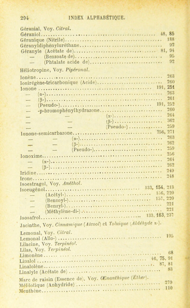 Géranial, Voy. Citral. Géraniol 48, 85 Géranique (Nitrile) 188 Géranyldiphényluréthane 92 Géranyle (Acétate de) 81, 94 — (Benzoate de) 95 — (Phtalate acide de) 92 Héliotropine, Voy. Pipéronal. lonène lonirégène-tricarbonique (Acide) lonone — («-) — (H — (Pseudo-) — -p-bromophénylhydrazone («-) — - 1P-) — (Pseudo-) lonone-semicarbazone (“-) (P-) _ — (Pseudo-) lonoxime — (a-) — (P-) Iridine Irone Isoestragol, Voy. Anétiiol. Isoeugénol - — (Acétyl-) — (Benzoyl-) — (Benzyl-) — (Méthylène-di-) Isosafrol Jacinthe, Voy. Cinnamîque (Alcool) et Tohiique 263 nm 191, 251 263 261 191, 252 260 264 362 259 256, 271 263 262 259 256 264 262 249 248 133, 154, 213 1.j6, 220 157, 220 221 221 133. 163,237 [Aldéhyde a-)- Lemonal, Voy. Citral. Lemonal (Allô-) Lilacine, Voy. TerpinéoL Lilas, Voy. Terpinéol. Limonène Linalol Linalolène Linalyle (Acétate de) Marc de raisin (Essence de), Voy. CEnanlhique (Éther). Mélilotique (Anhydride) •Menthcue 195 68 46, 75. 91 ,. 87, 81 83 279 110