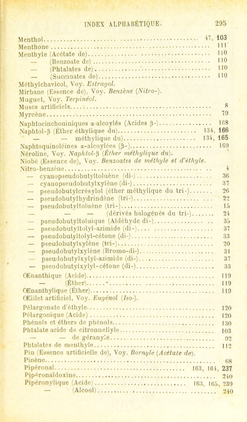 Menthol Menthone Menthyle (Acétate de) 1'® — (Benzoate de) HO — (Phtalates de) ‘ HO — (Succinates de) HO Méthylchavicol, Voy. Estragol. Mirbane (Essence de), Voy. Benzine (Nilro-). Muguet, Voy. Terpinéol. Muscs artificiels ; S Myrcèue 19 Naphtocinchoniniques a alcoylés (Acides ^-) t08 Naphtol-p (Éther éthylique du) 134, 166 — — méthylique du) 134, 165 N’aphtoquinoléines a-alcoylées (p-) 169 Néroline, Voy. Naphlol-^ {Éther méthylique du). Niobé (Essence de), Voy. Benzoates de méthyle et d'éthyle. Nitro-benzène 4 — cyanopseudobutyltoluène (di-) 36 — cyanopseudobutylxylène (di-) 37 — pseudobutylcrésylol (éther méthylique du tri-) 26 — pseudobutylhydrindène (tri-) 22 — pseudobutyltoluène (tri-) 15 — — — (dérivés halogènes du tri-) 24 — pseudobutyltoluique (Aldéhyde di-) 35 — pseudobutyltolyl-azimide (di-) 37 — pseudobutyltolyl-cétone (di-) 33 — pseudobutylxylène (tri-) 20 — pseudobutylxylène (Bromo-di-) 31 — pseudobutylxylyl-azimide (di-) 37 — pseudobutylxylyl-cétone (di-) 33 Œnantbique (Acide) 119 — (Éther) • 119 OEnanthylique (Éther) 119 Œillet artiQciel, Voy. Euyénol (Iso-). Pélargonate d'éthyle 120 Pélargonique (Acide) 120 Phénols et éthers de phénols 130 Phtalate acide de citronuellyle 103 — — de géranyle 02 Phtalates de menthyle 112 Pin (Essence artificielle de), Voy. Bornyle (Acétate de). Pinène 08 Pipéronal 163, I6i, 237 Pipéronaldoxine 240 Pipéronylique (Acide) 163, 165,239 — (Alcool) 240